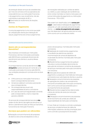 www.direcaoconcursos.com.br — 203
Atualidades do Mercado Financeiro
de prestação desses serviços são estabelecidas
por meio de contratos entre as operadoras de
caixas eletrônicos e as instituições financeiras
e de pagamento, e que, atualmente, não são
submetidos à aprovação do BC; e
g) Destinados ao recebimento de doações
eleitorais.
Contas de Pagamento
A conta de pagamento é uma conta que pode
ser utilizada pelo cliente para realização de
saques, pagamentos de contas e pagamentos
de transações realizadas por cartões de débito
ou crédito, ou para realização de transferências
entre contas mantidas na mesma instituição e em
outras instituições de pagamento ou instituições
financeiras – TED e DOC.
Elas podem ser classificadas como contas pré-
pagas – destinadas à realização de pagamentos
utilizando um valor aportado previamente pelo
cliente – ou contas de pagamento pós-pagas –
que não dependem de aporte prévio de recursos,
como ocorre com os cartões de crédito.
CORRESPONDENTES BANCÁRIOS
Quem são os correspondentes
bancários?
São empresas contratadas por instituições
financeiras e demais instituições autorizadas
pelo BACEN para a prestação de serviços de
atendimento aos clientes e usuários dessas
instituições.
O correspondente é canal de atendimento não
obrigatório e presta serviços em nome de uma
instituição autorizada a funcionar pelo BACEN,
nas condições previstas em contrato entre as duas
partes.
• CMN autoriza as instituições financeiras a
terem correspondentes bancários
• Os bancos celebram contratos autorizando
seus correspondentes
• Os correspondentes atuam sob
responsabilidade do banco contratante
• Em caso de eventual irregularidade cometida
pelo correspondente, o banco responde
perante o BACEN
Os serviços de correspondentes bancários não
podem se dar dentro das agências bancárias! Lá
dentro o atendimento deve ser feito por bancários,
funcionários da instituição financeira.
Serviços que podem ser oferecidos
I. Recepção e encaminhamento de propostas
de abertura de contas de depósitos à vista, a
prazo e de poupança, mantidas pela instituição
contratante;
II. Realização de recebimentos, pagamentos
e transferências eletrônicas visando à
movimentação de contas de depósitos de
titularidade de clientes mantidas pela instituição
contratante;
III. Recebimentos e pagamentos de qualquer
natureza, e outras atividades decorrentes da
execução de contratos e convênios de prestação
de serviços mantidos pela instituição contratante
com terceiros;
IV. Execução ativa e passiva de ordens de
pagamento cursadas por intermédio da instituição
contratante e por solicitação de clientes e usuários;
V. Recepção e encaminhamento de propostas
de operações de crédito e de arrendamento
mercantil concedidas pela instituição contratante,
bem como outros serviços prestados para o
acompanhamento da operação;
VI. Recebimentos e pagamentos relacionados
a letras de câmbio de aceite da instituição
contratante;
VII. Recepção e encaminhamento de propostas
de fornecimento de cartões de crédito de
responsabilidade da instituição contratante;
E mais: Pode ser incluída no contrato a prestação
de serviços complementares de coleta de
informações cadastrais e de documentação, bem
como controle e processamento de dados.
 