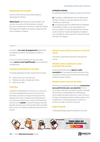 204 — www.direcaoconcursos.com.br
Atualidades do Mercado Financeiro
MOEDA
A moeda é um meio de pagamento legalmente
utilizado para realizar transações com bens e
serviços.
É um instrumento previsto em lei e, por essa
razão, possui curso legal/forçado (sua aceitação é
obrigatória) e
Funções principais da moeda
A moeda desempenha três importantes funções:
• Instrumento ou meio de troca
• Medida de valor (unidade de conta)
• Reserva de valor
Liquidez
Liquidez é a facilidade em converter um ativo em
um meio de pagamento para a economia. Por
exemplo, quando se compra títulos do governo,
passado seu prazo, imediatamente eles passam
a ser dinheiro novamente. O ativo mais líquido da
economia é a moeda. No entanto, possuir grande
liquidez não equivale a ser grande reserva de valor,
pois o valor da moeda é suscetível ao aumento de
preços.
Moeda como instrumento ou meio de
troca
Promove o intercâmbio de bens e serviços por
outros.
Moeda como medida de valor
(unidade de conta)
Serve de parâmetro para apurar o valor
monetário da transação de bens e serviços. Esta
função da moeda suscita a distinção entre preço
absoluto e preço relativo.
Moeda como reserva de valor
Permite que os agentes econômicos mantenham
seus patrimônios para uso posterior. Forma
uma reserva de valor que possui liquidez imediata.
No entanto, a moeda pode ser utilizada para
acumulação de poder aquisitivo, a usar no futuro.
Ou seja, os indivíduos devem poder guardar uma
moeda com a confiança de que a mesma irá
continuar a valer o mesmo no futuro.
Papel moeda
Criado pelo Estado, governo brasileiro, emitido
Operações de câmbio
Quanto a oferta de serviços relacionados a
operações de câmbio:
Observação: Operações de câmbio podem ser
câmbio manual ou câmbio sacado, no qual a
primeira corresponde à compra e venda de moeda
estrangeira em espécie, enquanto a segunda não
usa a moeda em espécie.
ATENÇÃO MÁXIMA
As operações estão limitadas aos seguintes valores:
a) Limitação a US$3.000,00 (três mil dólares dos
Estados Unidos), ou seu equivalente em outras
moedas, por operação;
b) Limitação ao valor de US$1.000,00 (mil dólares
dos Estados Unidos), ou seu equivalente em
outras moedas, no caso de operação de compra
ou de venda de moeda estrangeira em espécie
com entrega do contra valor em moeda nacional
também em espécie.
 