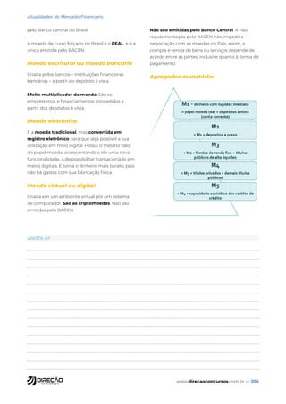 www.direcaoconcursos.com.br — 205
Atualidades do Mercado Financeiro
pelo Banco Central do Brasil.
A moeda de curso forçado no Brasil é o REAL, e é a
única emitida pelo BACEN.
Moeda escritural ou moeda bancária
Criada pelos bancos – instituições financeiras
bancárias – a partir do depósito à vista.
Efeito multiplicador da moeda: São os
empréstimos e financiamentos concedidos a
partir dos depósitos à vista.
Moeda eletrônica
É a moeda tradicional, mas convertida em
registro eletrônico para que seja possível a sua
utilização em meio digital. Possui o mesmo valor
do papel moeda, acrescentando a ele uma nova
funcionalidade, a de possibilitar transacioná-lo em
meios digitais. E torna o dinheiro mais barato, pois
não há gastos com sua fabricação física.
Moeda virtual ou digital
Criada em um ambiente virtual por um sistema
de computador. São as criptomoedas. Não são
emitidas pelo BACEN.
Não são emitidas pelo Banco Central. A não
regulamentação pelo BACEN não impede a
negociação com as moedas no País, assim, a
compra e venda de bens ou serviços depende de
acordo entre as partes, inclusive quanto à forma de
pagamento.
Agregados monetários
ANOTA AÍ!
 