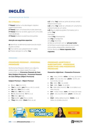 206 — www.direcaoconcursos.com.br
INGLÊS
INTERPRETAÇÃO DE TEXTOS
PRONOMES
Os 4 Passos :
1º Passo) Realizar uma abordagem rápida e
superficial do texto.
2º Passo) Fazer uma breve leitura das assertivas.
3º Passo) Retornar ao texto, agora com uma visão
mais detalhada.
4º Passo) Analisar as assertivas da questão.
Atenção aos seguintes aspectos:
a) Identificar os elementos essenciais da oração
(sujeito e verbo)
b) Ficar atento aos substantivos em cadeia.
c) Prestar atenção no sufixo “ing”.
c.1) Sufixo “ing” pode ser parte do tempo verbal
Present Continuous.
c.2) Sufixo “ing” pode ser utilizado em uma forma
substantivada de um verbo.
c.3) Alguns adjetivos podem formados com o
sufixo “ing”.
Exemplos:
interesting (interessante)
exciting (empolgante)
amusing (divertido)
d) Não se confundir com os “phrasal verbs”
e) Conhecer as principais palavras de conexão
(conjunções, preposições, advérbios etc)
f) Ficar atento aos falsos cognatos (false
cognates).
PRONOMES PESSOAIS – PERSONAL
PRONOUNS
Os Pronomes Pessoais referem-se a alguma
pessoa, lugar ou objeto específico e são
subdivididos em Pronomes Pessoais do Caso
Reto (Subject Pronouns) e Pronomes Pessoais
do Caso Oblíquo (Object Pronouns).
Subject Pronoun » Object Pronoun
• I (eu) » me (me; mim)
• You (tu; você) » you (lhe; o; a; te; ti; a você)
• He (ele) » him (lhe; o; a ele)
• She (ela) » her (lhe; a; a ela)
• It (ele; ela [neutro]) » it (lhe; o; a)
• We (nós) » us (nos)
• You (vocês) » you (lhes; a vocês)
• They (eles; elas) » them (lhes; os; as)
PRONOMES ADJETIVOS E
SUBSTANTIVOS – POSSESSIVE
ADJECTIVES AND POSSESSIVE
PRONOUNS
Possessive Adjectives » Possessive Pronouns
• my – meu; minha » mine – (o) meu; (a) minha
• your – teu; tua; seu; sua » yours – (o) teu; (a)
tua; (o) seu; (a) sua
• his – dele » his – (o, a) dele
• her – dela » hers – (o, a) dela
• its – dele; dela (neutro) » its – (o, a) dele; (o, a)
dela (neutro)
• our – nosso; nossa » ours – (o) nosso; (a) nossa
• your – seu; sua; de vocês » yours – (o) seu; (a)
sua
• their – deles; delas (neutro) » theirs – (o, a)
deles; (o, a) delas (neutro)
 