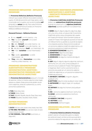 www.direcaoconcursos.com.br — 207
Inglês
PRONOMES REFLEXIVOS – REFLEXIVE
PRONOUNS
Os Pronomes Reflexivos (Reflexive Pronouns)
indicam que a ação reflexiva recai sobre o próprio
sujeito. O referido pronome vem logo após o verbo
e concorda com o sujeito, com as terminações self
(singular) ou selves (plural). Para cada Pronome
Pessoal (Personal Pronoun) existe um Pronome
Reflexivo (Reflexive Pronoun).
Personal Pronoun » Reflexive Pronoun
• I – eu » myself – a mim mesmo; – me
• You – tu; você » yourself – a ti; a você
mesmo(a); – te;-se
• He – ele » himself – a si; a ele mesmo; – se
• She – ela » herself – a si; a ela mesma; – se
• It – ele; ela (neutro) » itself – a si mesmo(a); – se
• We – nós » ourselves – a nós mesmos(as); –
nos
• You – vocês » yourselves – a vocês
mesmos(as); – se
• They – eles; elas » themselves – a si; a eles
mesmos; a elas mesmas; – se
PRONOMES DEMONSTRATIVOS
SUBSTANTIVOS E PRONOMES
DEMONSTRATIVOS ADJETIVOS –
DEMONSTRATIVE PRONOUNS AND
DEMONSTRATIVE ADJECTIVES
Os Pronomes Demonstrativos possuem a função
de apontar, indicar e mostrar alguma coisa, lugar,
pessoa ou objeto. Esses pronomes podem atuar
como adjetivos, antes do substantivo, ou como
pronomes substantivos.
1. THIS (Este, Esta, Isto).
2. THESE (Estes, Estas).
3. THAT (Aquele, Aquela, Aquilo, Esse, Essa, Isso).
4. THOSE (Aqueles, Aquelas, Esses, Essas).
OUTROS PRONOMES
DEMONSTRATIVOS
1. SUCH (tal; tais; esse; esses; essa; essas; isso; tão).
2. THE ONE, THE ONES (o; a; ao; as; o que; os que;
a que; os que; as que).
3. THE FORMER... THE LATTER (o primeiro...o
segundo).
PRONOMES INDEFINIDOS (PRONOMES
SUBSTANTIVOS E ADJETIVOS)
– INDEFINITE PRONOUNS AND
ADJECTIVES
Os Pronomes Indefinidos (Indefinite Pronouns)
podem ser substantivos (indefinite pronouns),
quando os substituem, ou adjetivos (indefinite
adjectives), quando qualificam os substantivos.
1. SOME (algum; alguns; alguma; algumas; algo;
um; uns; uma; umas; um pouco de): O pronome
indefinido some e seus compostos são usados
em frases afirmativas. Some também pode ser
usado em frases interrogativas quando se trata de
um oferecimento ou pedido ou quando se espera
uma resposta positiva. Esse pronome pode ser
um pronome adjetivo (indefinite adjective) ou um
pronome substantivo (indefinite pronoun).
2. SOMEBODY/SOMEONE (alguém).
3. SOMETHING (alguma coisa; algo).
4. SOMEWHERE (em algum lugar).
5. SOMEHOW (de alguma maneira; de algum
jeito).
6. ANY (algum; alguns; alguma; algumas; nenhum;
nenhuma; um; uns; uma; umas; qualquer): O
pronome any é usado em frases interrogativas
e negativas. Assim como o pronome some, o
pronome any pode ser um pronome adjetivo
(indefinite adjective) ou um pronome substantivo
(indefinite pronoun).
7. ANYBODY / ANYONE (ninguém; alguém;
qualquer um).
8.ANYTHING (alguma coisa; qualquer coisa; nada).
9. ANYWHERE (em algum lugar; em qualquer
lugar).
10. ANYWAY (de alguma maneira; de qualquer
jeito).
11. NO – pronome adjetivo (nenhum; nenhuma).
12. NONE – pronome substantivo (nenhum;
nenhuma).
13. NOBODY / NO ONE (ninguém).
14. NOTHING (nada).
15. NOWHERE (nenhum lugar).
PRONOMES RELATIVOS – RELATIVE
PRONOUNS
Os Pronomes Relativos (Relative Pronouns)
podem exercer a função de sujeito ou objeto
do verbo principal. Lembre-se de que quando o
pronome relativo for seguido por um verbo, ele
 
