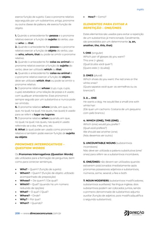 208 — www.direcaoconcursos.com.br
Inglês
exerce função de sujeito. Caso o pronome relativo
seja seguido por um substantivo, artigo, pronome
ou outra classe de palavra, ele exerce função de
objeto.
1. Quando o antecedente for pessoa e o pronome
relativo exercer a função de sujeito do verbo, usa-
se who ou that.
2. Quando o antecedente for pessoa e o pronome
relativo exercer a função de objeto do verbo, usa-
se who, whom, that ou pode-se omitir o pronome
relativo.
3. Quando o antecedente for coisa ou animal e o
pronome relativo exercer a função de sujeito do
verbo, deve ser utilizado which ou that.
4. Quando o antecedente for coisa ou animal e
o pronome relativo exercer a função de objeto,
deve ser utilizado which, that ou pode-se omitir o
pronome relativo.
5. O pronome relativo whose (cujo, cuja, cujos,
cujas) estabelece uma relação de posse e é usado
com qualquer antecedente. Esse pronome é
sempre seguido por um substantivo e nunca pode
ser omitido.
6. O pronome relativo where (onde, em que, no
que, no qual, na qual, nos quais, nas quais) é usado
para se referir a lugar ou lugares.
7. O pronome relativo when (quando, em que,
no qual, na qual, nos quais, nas quais) é usado
referindo-se a dia, mês, ano, etc.
8. What (o que) pode ser usado como pronome
relativo e também pode exercer função de sujeito
ou objeto.
PRONOMES INTERROGATIVOS –
QUESTION WORDS
Os Pronomes Interrogativos (Question Words)
são utilizados para a formação de perguntas, bem
como para conectar sentenças.
• Who? = Quem? (função de sujeito)
• Whom? = Quem? (função de objeto; utilizado
acompanhado de preposição)
• Whose? = De quem? / De qual?
• Which? = Qual? (quando há um número
reduzido de opções)
• What? = O que? / Qual?
• Where? = Onde?
• Why? = Por que?
• When? = Quando?
• How? = Como?
ELEMENTOS PARA EVITAR A
REPETIÇÃO – ONE/ONES
Estes elementos são usados para evitar a repetição
de um substantivo já mencionado. Geralmente,
são precedidos por um determinante (a, an,
another, the, this, that).
1. ONE (singular)
Which pair of glasses do you want?
This one (= glass).
(Qual óculos você quer?)
[Quero este (= óculos)].
2. ONES (plural)
Which shoes do you want: the red ones or the
white ones?
(Quais sapatos você quer: os vermelhos ou os
brancos?)
3. A ... ONE
He wants a dog. He would like a small one with
white hair.
(Ele quer um cachorro. Gostaria de um pequeno
com pelo branco.)
4. WHICH (ONE), THIS (ONE), ...
Which (one) would you prefer?
(Qual você prefere?)
We should see another (one).
(Nós devemos ver outro.)
5. UNCOUNTABLE NOUNS (substantivos
incontáveis)
Não deve ser utilizada a palavra substitutiva (one/
ones) para referir-se a substantivos incontáveis.
6. ONE/ONES não devem ser utilizados quando
estiverem posicionados imediatamente após
pronomes possessivos adjetivos e substantivos,
números, some, several, a few e both.
7. NOUN MODIFIERS (substantivos modificadores;
substantivos auxiliares): Na língua inglesa, dois
substantivos podem ser colocados juntos, sendo
o primeiro denominado de substantivo adjunto
auxiliar (função de adjetivo, pois modifica/qualifica
o segundo substantivo).
 