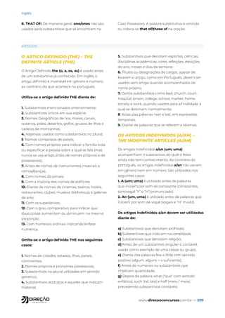 www.direcaoconcursos.com.br — 209
Inglês
8. THAT OF: De maneira geral, one/ones não são
usados após substantivos que se encontram no
Caso Possessivo. A palavra substitutiva é omitida
ou coloca-se that of/those of na oração.
ARTIGOS
O ARTIGO DEFINIDO (THE) – THE
DEFINITE ARTICLE (THE)
O Artigo Definido the (o, a, os, as) é usado antes
de um substantivo já conhecido. Em inglês, o
artigo definido é invariável em gênero e número,
ao contrário do que acontece no português.
Utiliza-se o artigo definido THE diante de:
1. Substantivos mencionados anteriormente;
2. Substantivos únicos em sua espécie;
3. Nomes Geográficos de rios, mares, canais,
oceanos, polos, desertos, golfos, grupos de ilhas e
cadeias de montanhas;
4. Adjetivos usados como substantivos no plural;
5. Nomes compostos de países;
6. Com nomes próprios para indicar a família toda
ou especificar a pessoa sobre a qual se fala (mas
nunca se usa artigo antes de nomes próprios e de
possessivos);
7. Antes de nomes de instrumentos musicais e
ritmos/danças;
8. Com nomes de jornais;
9. Com a maioria dos nomes de edifícios;
10. Diante de nomes de cinemas, teatros, hotéis,
restaurantes, clubes, museus, bibliotecas e galerias
de arte;
11. Com os superlativos;
12. Com o grau comparativo, para indicar que
duas coisas aumentam ou diminuem na mesma
proporção;
13. Com numerais ordinais indicando ênfase
numérica.
Omite-se o artigo definido THE nos seguintes
casos:
1. Nomes de cidades, estados, ilhas, países,
continentes;
2. Nomes próprios e pronomes possessivos;
3. Substantivos no plural utilizados em sentido
genérico;
4. Substantivos abstratos e aqueles que indicam
material;
5. Substantivos que denotam esportes, ciências,
disciplinas acadêmicas, cores, refeições, estações
do ano, meses e dias da semana;
6. Títulos ou designações de cargos, apesar de
levarem o artigo, como em Português, devem ser
usados sem artigo quando acompanhados de
nome próprio;
7. Certos substantivos como bed, church, court,
hospital, prison, college, school, market, home,
society e work, quando usados para a finalidade à
qual se destinam normalmente;
8. Antes das palavras next e last, em expressões
temporais;
9. Diante de palavras que se referem a idiomas.
OS ARTIGOS INDEFINIDOS (A/AN) –
THE INDEFINITE ARTICLES (A/AN)
Os artigos indefinidos a/an (um; uma)
acompanham o substantivo do qual o leitor
ainda não tem conhecimento. Ao contrário do
português, os artigos indefinidos a/an não variam
em gênero nem em número. São utilizados nos
seguintes casos:
1. A (um; uma) é utilizado antes de palavras
que iniciem por som de consoante (consoantes,
semivogal “Y” e “H” pronunciado).
2. An (um, uma) é utilizado antes de palavras que
iniciem por som de vogal (vogais e “H” mudo).
Os artigos indefinidos a/an devem ser utilizados
diante de:
a) Substantivos que denotam profissão;
b) Substantivos que indicam nacionalidade;
c) Substantivos que denotam religião;
d) Antes de um substantivo singular e contável,
usado como exemplo de uma classe ou grupo;
e) Diante das palavras few e little com sentido
positivo (algum, alguns = o suficiente);
f) Antes de numerais ou substantivos que
implicam quantidade;
g) Depois da palavra what ("que" com sentido
enfático), such (tal, tais) e half (meio / meia),
precedendo substantivos contáveis;
 