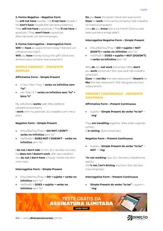 214 — www.direcaoconcursos.com.br
Inglês
2. Forma Negativa – Negative Form
He will not have trouble. / He’ll not have trouble. /
He won’t have trouble.(Ele não terá problema.)
They will not have a good job. / They’ll not have a
good job. / They won’t have a good job.
(Eles não terão um bom emprego.)
3. Forma Interrogativa – Interrogative Form
Will he have an appointment today? (Ele terá um
compromisso hoje?)
Will you have money to buy this gift? (Você terá
dinheiro para comprar esse presente?)
SIMPLE PRESENT – PRESENTE
SIMPLES
Affirmative Form – Simple Present
• I / You / We / They » verbo no infinitivo sem
“to”
• He / She / It » verbo no infinitivo sem “to” +
letra “s”
My cell phone works well. (Meu telefone
celularfunciona bem.)
I work with my parentes. (Eu trabalho com meus
pais.)
Negative Form – Simple Present
• I/You/We/You/They » DO NOT / DON’T +
verbo no infinitivo sem “to”
• He/She/It » DOES NOT / DOESN’T + verbo no
infinitivo sem “to”
I do not / don't talk to him. (Eu não falo com ele.)
He does not / doesn't work. (Ele não trabalha.)
You do not / don't have a house. (Vocês não têm
uma casa.)
Interrogative Form – Simple Present
• I/You/We/You/They » DO + sujeito + verbo no
infinitivo sem “to”
• He/She/It » DOES + sujeito + verbo no
infinitivo sem “to”
Do you have this book? (Você tem esse livro?)
Does he work in the same company? (Ele trabalha
na mesma empresa?)
How do you know she is his friend? (Como você
sabe que ela é amiga dele?)
Interrogative Negative Form – Simple Present
• I/You/We/You/They » DO + sujeito + NOT
(DON’T) + verbo no infinitivo sem “to”
• He/She/It » DOES + sujeito + NOT (DOESN’T)
+ verbo no infinitivo sem “to”
Why do you not work tomorrow / Why don't
you work tomorrow? (Por que você não trabalha
amanhã?)
Does he not like the new restaurant? / Doesn't he
like the new restaurant? (Ele não gosta do novo
restaurante?)
PRESENT CONTINUOUS – PRESENTE
CONTÍNUO
Affirmative Form – Present Continuous
• Sujeito + Simple Present do verbo “to be” +
“-ing”
They are travelling together. (Eles estão viajando
juntos.)
It is raining. (Está chovendo.)
Negative Form – Present Continuous
• Sujeito + Simple Present do verbo “to be” +
NOT + “-ing”
I’m not working now. (Eu não estou trabalhando
agora.)
She’s not / isn’t driving anymore. (Ela não está
mais dirigindo.)
Interrogative Form – Present Continuous
• Simple Present do verbo “to be” + sujeito +
“-ing”
 