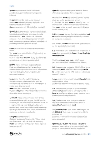 www.direcaoconcursos.com.br — 219
Inglês
1) CAN: expressa capacidade, habilidade,
possibilidade, permissão informal e pedido
informal.
He can sit here. (Ele pode sentar-se aqui.)
My son can speak english very well. (Meu filho
sabe falar Inglês muito bem.)
Can she stay with me? (Ela pode ficar comigo?)
2) COULD: é utilizado para expressar capacidade,
habilidade, possibilidade, permissão formal e
pedido formal. Could confere um tom mais
educado e mais formal às perguntas. Também
pode expressar uma capacidade ou habilidade no
passado (neste caso, passado de can).
Could he drive for me? (Ele poderia dirigir para
mim?)
You could have waited for him. (Você poderia ter
esperado por ele.)
I was so tired that I couldn’t study. (Eu estava tão
cansado que eu não consegui estudar.)
3) MAY: indica permissão ou possibilidade.
Pode ser utilizado para referir-se a ações e
acontecimentos possíveis no futuro e no presente,
expressar deduções, fazer um pedido, dar
permissão ou ajuda.
I may invite them for my birthday party.
(Eu devo convidá-los para a minha festa de
aniversário. / É provável que eu os convide para a
minha festa de aniversário.)
May I help you? (Posso lhe ajudar?)
My sister may know what happened. (Minha irmã
deve saber o que aconteceu.)
4) MIGHT: indica uma permissão mais formal,
uma possibilidade mais remota. Também pode
indicar ações e acontecimentos possíveis no futuro
e no presente, expressar deduções, fazer um
pedido, pedir ou dar permissão. Convém salientar
que might dá um tom mais polido, sendo menos
usado que os demais modal verbs.
It might be cold tomorrow.
(Pode ser que esteja frio amanhã. / Talvez esteja
frio amanhã. / É capaz de estar frio amanhã.)
Might I go with you to the party? (Posso ir para a
festa com você?)
5) MUST: expressa obrigação e dedução (forma
afirmativa) e proibição (forma negativa).
My wife said I must stop smoking. (Minha esposa
disse que tenho que parar de fumar.)
It’s so quiet. The dogs must be sleeping. (Está tão
silencioso. Os cachorros devem estar dormindo.)
You must not eat so much sugar. (Você não pode
comer tanto açúcar.)
5.1) Como must não tem forma no passado, o had
to deve ser empregado para expressar o contexto
de obrigação no passado.
Last month, I had to work too much. (Mês passado,
eu tive que trabalhar demais.)
5.2) Para indicar uma probabilidade no passado, o
must deve ser seguido de have e do particípio do
verbo principal.
That house must have cost a lot of money.
(Aquela casa deve ter custado muito dinheiro.)
5.3) Para expressar obrigação (SOMENTE na forma
afirmativa), must pode ser substituído por have
to. Lembre-se: must not NÃO pode ser substituído
por don’t have to.
I must finish my homework today. / I have to finish
my homework today.
(Eu tenho que terminar meu dever de casa hoje.)
5.4) Para expressar obrigação ou necessidade
utiliza-se must (somente no tempo presente) e
have to, que funciona tanto para o presente como
para os demais tempos verbais.
5.5) Para expressar uma certeza em orações
negativas, utiliza-se com mais frequência o
cannot/can’t, ao invés de must.
They cannot / can’t be at home. All the lights are
off. ERRADO: They must not be at home. All the
lights are off.
(Eles não podem estar em casa. Todas as luzes
estão apagadas.)
6) SHOULD / OUGHT TO: Should e Ought to
possuem essencialmente o mesmo significado
(ought to é mais formal). Ambos expressam
 