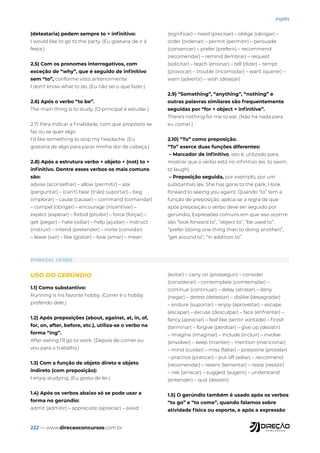 222 — www.direcaoconcursos.com.br
Inglês
PHRASAL VERBS
USO DO GERÚNDIO
1.1) Como substantivo:
Running is his favorite hobby. (Correr é o hobby
preferido dele.)
1.2) Após preposições (about, against, at, in, of,
for, on, after, before, etc.), utiliza-se o verbo na
forma “ing”.
After eating I’ll go to work. (Depois de comer eu
vou para o trabalho.)
1.3) Com a função de objeto direto e objeto
indireto (com preposição):
I enjoy studying. (Eu gosto de ler.)
1.4) Após os verbos abaixo só se pode usar a
forma no gerúndio:
admit (admitir) – appreciate (apreciar) – avoid
(evitar) – carry on (prosseguir) – consider
(considerar) – contemplate (comtemplar) –
continue (continuar) – delay (atrasar) – deny
(negar) – detest (detestar) – dislike (desagradar)
– endure (suportar) – enjoy (aproveitar) – escape
(escapar) – excuse (desculpar) – face (enfrentar) –
fancy (apreciar) – feel like (sentir vontade) – finish
(terminar) – forgive (perdoar) – give up (desistir)
– imagine (imaginar) – include (incluir) – involve
(envolver) – keep (manter) – mention (mencionar)
– mind (cuidar) – miss (faltar) – postpone (protelar)
– practice (praticar) – put off (adiar) – reccomend
(recomendar) – resent (lamentar) – resist (resistir)
– risk (arriscar) – suggest (sugerir) – understand
(entender) – quit (desistir)
1.5) O gerúndio também é usado após os verbos
“to go” e “to come”, quando falamos sobre
atividade física ou esporte, e após a expressão
(detestaria) pedem sempre to + infinitivo:
I would like to go to the party. (Eu gostaria de ir à
festa.)
2.5) Com os pronomes interrogativos, com
exceção de “why”, que é seguido de infinitivo
sem “to”, conforme visto anteriormente.
I don't know what to do. (Eu não sei o que fazer.)
2.6) Após o verbo “to be”.
The main thing is to study. (O principal é estudar.)
2.7) Para indicar a finalidade, com que propósito se
faz ou se quer algo:
I'd like something to stop my headache. (Eu
gostaria de algo para parar minha dor de cabeça.)
2.8) Após a estrutura verbo + objeto + (not) to +
infinitivo. Dentre esses verbos os mais comuns
são:
advise (aconselhar) – allow (permitir) – ask
(perguntar) – (can't) bear [(não) suportar] – beg
(implorar) – cause (causar) – command (comandar)
– compel (obrigar) – encourage (incentivar) –
expect (esperar) – forbid (proibir) – force (forçar) –
get (pegar) – hate (odiar) – help (ajudar) – instruct
(instruir) – intend (pretender) – invite (convidar)
– leave (sair) – like (gostar) – love (amar) – mean
(significar) – need (precisar) – oblige (obrigar) –
order (ordenar) – permit (permitir) – persuade
(convencer) – prefer (preferir) – recommend
(recomendar) – remind (lembrar) – request
(solicitar) – teach (ensinar) – tell (dizer) – tempt
(provocar) – trouble (incomodar) – want (querer) –
warn (advertir) – wish (desejar)
2.9) “Something”, “anything”, “nothing” e
outras palavras similares são frequentemente
seguidas por “for + object + infinitive”.
There's nothing for me to eat. (Não há nada para
eu comer.)
2.10) “To” como preposição.
“To” exerce duas funções diferentes:
– Marcador de infinitivo, isto é, utilizado para
mostrar que o verbo está no infinitivo (ex: to swim,
to laugh)
– Preposição seguida, por exemplo, por um
substantivo (ex: She has gone to the park; I look
forward to seeing you again). Quando “to” tem a
função de preposição, aplica-se a regra de que
após preposição o verbo deve ser seguido por
gerúndio. Expressões comuns em que isso ocorrre
são “look forward to”, “object to”, “be used to”,
“prefer (doing one thing than to doing another)”,
“get around to”, “in addition to”.
 