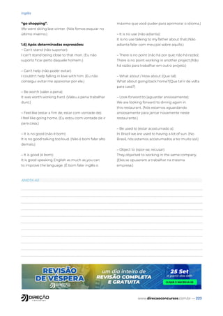 www.direcaoconcursos.com.br — 223
Inglês
“go shopping”.
We went skiing last winter. (Nós fomos esquiar no
último inverno.)
1.6) Após determinadas expressões:
– Can’t stand (não suportar):
I can't stand being close to that man. (Eu não
suporto ficar perto daquele homem.)
– Can’t help (não poder evitar):
I couldn't help falling in love with him. (Eu não
consegui evitar me apaixonar por ele.)
– Be worth (valer a pena):
It was worth working hard. (Valeu a pena trabalhar
duro.)
– Feel like (estar a fim de, estar com vontade de):
I feel like going home. (Eu estou com vontade de ir
para casa.)
– It is no good (não é bom):
It is no good talking too loud. (Não é bom falar alto
demais.)
– It is good (é bom):
It is good speaking English as much as you can
to improve the language. (É bom falar inglês o
máximo que você puder para aprimorar o idioma.)
– It is no use (não adianta):
It is no use talking to my father about that.(Não
adianta falar com meu pai sobre aquilo.)
– There is no point (não há por que; não há razão):
There is no point working in another project.(Não
há razão para trabalhar em outro projeto.)
– What about / How about (Que tal):
What about going back home?(Que tal ir de volta
para casa?)
– Look forword to (aguardar ansiosamente):
We are looking forward to dining again in
this restaurant. (Nós estamos aguardando
ansiosamente para jantar novamente neste
restaurante.)
– Be used to (estar acostumado a):
In Brazil we are used to having a lot of sun. (No
Brasil, nós estamos acostumados a ter muito sol.)
– Object to (opor-se; recusar):
They objected to working in the same company.
(Eles se opuseram a trabalhar na mesma
empresa.)
ANOTA AÍ!
 