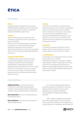 224 — www.direcaoconcursos.com.br
ÉTICA
ÉTICA
Originária da palavra grega ETHOS, que significa
CARÁTER pessoal, qualidade do ser. Numa segunda
acepção, ethos significa também o conjunto de
COSTUMES/HÁBITOS fundamentais.
MORAL
Originou-se da tradução de ethos para o latim,
resultando na palavra mos (mores, no plural), que
significa COSTUME.
Ou seja, em última análise percebe-se que os dois
termos (ética e moral) são derivados da palavra
grega ethos. Apesar das mesmas origens e
significados semelhantes nos primórdios, as palavras
“ética” e “moral” apresentam significados diferentes
atualmente
O QUE É SER ÉTICO?
É a reflexão sobre os quais ações são virtuosas
e quais não são. Realiza-se na convivência em
sociedade (no desenvolvimento de relações
intersubjetivas). As ações éticas são aquelas
realizadas racionalmente pelo ser humano em busca
do bem, à luz de princípios morais, e que podem
enunciar normas do dever ser de determinados
grupos sociais em seus diferentes contextos, para
atingir fins morais.
MORAL
É normativa e se manifesta concretamente nas
diferentes sociedades como resposta a necessidades
sociais. Sua função é regulamentar as relações
entre os indivíduos e entre estes e a comunidade,
contribuindo para a estabilidade da ordem
social. Segundo Adolfo Sánchez Vázquez, a moral
expressa “um conjunto de normas, aceitas livre e
conscientemente, que regulam o comportamento
individual dos homens”.
CIDADÃO
É o indivíduo que possui direitos (civis, sociais e
políticos, dentre outros) e deveres (civis, sociais e
políticos, dentre outros), dentro de um Estado.
A CIDADANIA
é entendida como a cooperação de seres humanos
reunidos dentro de um Estado.
A efetivação da cidadania e a consciência coletiva
dessa cidadania indicam o desenvolvimento moral
e ético de uma sociedade As atribuições cívico-
políticas de cada cidadão dependem, dentre outros
fatores, do regime político adotado pelo Estado em
que ele estiver inserido.
CÓDIGO DE ÉTICA, no campo profissional, é
o CONJUNTO DE NORMAS elaboradas pelos
Conselhos representantes de determinada área de
atuação ou pelas Entidades Públicas competentes.
Ética Empresarial – Normas e Princípios éticos da
empresa/organização.
Ética Profissional – Normas e Princípios éticos do
colaborador/profissional.
Art. 37. A administração pública direta e
indireta de qualquer dos Poderes da União, dos
Estados, do Distrito Federal e dos Municípios
obedecerá aos princípios de legalidade,
impessoalidade, moralidade, publicidade e
eficiência.
LXXIII - qualquer cidadão é parte legítima
para propor ação popular que vise a anular ato
lesivo ao patrimônio público ou de entidade de que
o Estado participe, à moralidade administrativa, ao
ÉTICA E MORAL
ÉTICA EMPRESARIAL
 