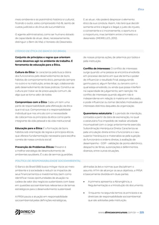 www.direcaoconcursos.com.br — 225
Ética
Conjunto de princípios e regras que orientam
como devemos agir no ambiente de trabalho. É
ferramenta de educação para a Ética.
Cultura da Ética: Se caracteriza pela busca diária
dos funcionários pelo desenvolvimento de bons
hábitos de comportamento ético, pensando sempre
no outro e na instituição, antes de agir, colaborando
pelo desenvolvimento de boas práticas. Constitui-se
cultura por tratar-se de preocupação comum, de
algo que se torna valor de todos.
Compromisso com a Ética: Cada um tem uma
parte de responsabilidade pela efetivação da ética
que é só sua. Compromisso é a responsabilidade
individual que nos vincula com a necessidade
de colocarmos os princípios da ética como parte
integrante da vida pessoal e da vida institucional.
Educação para a Ética: É a formação de bons
hábitos sob orientação de regras e princípios éticos,
que oferece fundamentação necessária para escolha
correta de nossa conduta social.
Prevenção de Problemas Éticos: Prevenir é
a melhor estratégia de desenvolvimento de
ambientes saudáveis. É o ato de sermos guardiões
de nossas próprias ações, de zelarmos por todos e
pela instituição.
Conflito de Interesses: O conflito de interesses
surge quando uma pessoa se encontra envolvida
em processo decisório em que ela tenha o poder
de influenciar o resultado final, assegurando
ganho para si, algum familiar, ou terceiro com o
qual esteja envolvido, ou ainda que possa interferir
na capacidade de julgamento, sem isenção. Há
conflito de interesses quando alguém não é
independente em relação à matéria em discussão,
e pode influenciar ou tomar decisões motivadas por
interesses distintos daqueles da organização.
Quarentena estatutária: É o período de interdição,
contados a partir da data de exoneração, no qual
o estatutário fica impedido de realizar atividade
incompatível com o cargo anteriormente exercido.
Subordinação Hierárquica Direta: Caracteriza-se
pela vinculação direta entre o funcionário e o seu
superior hierárquico e materializa-se pela sujeição
do funcionário e ordens diretas, à avaliação de
desempenho - GDP - validação de ponto eletrônico,
despacho de férias, autorizações e deferimentos
diversos, entre outras situações.
O Banco do Brasil (BB) busca mitigar riscos ao meio
ambiente e à sociedade e reduzir os impactos de
seus financiamentos e investimentos, bem como
identificar novas oportunidades de atuação na
cadeia de valor dos negócios sustentáveis com base
em questões socioambientais relevantes e de temas
estratégicos para o desenvolvimento sustentável.
A PRSA pauta a atuação em responsabilidade
socioambiental pelas definições estratégicas,
alinhadas às leis e normas que disciplinam o
assunto. A fim de alcançar os seus objetivos, a PRSA
é basicamente dividida em duas partes:
• A primeira apresenta a Abrangência, a
Regulamentação e a Introdução do documento.
• Enquanto na segunda temos os princípios e as
diretrizes de responsabilidade socioambiental
que são adotadas pela instituição.
meio ambiente e ao patrimônio histórico e cultural,
ficando o autor, salvo comprovada má-fé, isento de
custas judiciais e do ônus da sucumbência.
O agente administrativo, como ser humano dotado
de capacidade de atuar, deve, necessariamente,
distinguir o Bem do Mal, o Honesto do Desonesto.
E ao atuar, não poderá desprezar o elemento
ético da sua conduta. Assim, não terá que decidir
somente entre o legal e o ilegal, o justo do injusto,
o conveniente e o inconveniente, o oportuno e
o inoportuno, mas também entre o honesto e o
desonesto. (MEIRELLES, 2012).
CÓDIGO DE ÉTICA DO BANCO DO BRASIL
POLÍTICA DE RESPONSABILIDADE SOCIOAMBIENTAL
 