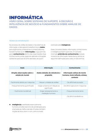 www.direcaoconcursos.com.br — 23
INFORMÁTICA
VISÃO GERAL SOBRE SISTEMAS DE SUPORTE À DECISÃO E
INTELIGÊNCIA DE NEGÓCIO & FUNDAMENTOS SOBRE ANÁLISE DE
DADOS
No processo de análise de dados e nos sistemas de
informação, a ideia geral é trabalharmos os dados
para organizá-los, sintetizá-los e contextualizá-los,
transformando-os em informações, o que permite
gerar conhecimento dentro das organizações. Esse
conhecimento, então, pode ser aplicado a situações
cotidianas para que se tome decisões, ato que é
orientado pela inteligência.
Esses conceitos (dados, informação, conhecimento
e inteligência) fazem parte de um conceito
chamado pirâmide do conhecimento, tratado
na teoria da informação. Nessa teoria, temos as
seguintes definições para cada um dos termos:
→ Inteligência: Habilidade essencialmente
humana, envolve exercício de ponderação para
a tomada da melhor decisão. Envolve também
noções de ética, bom e ruim, certo e errado.
TEORIA DA INFORMAÇÃO
Dado Informação Conhecimento
Simples observações sobre o
estado do mundo
Dados dotados de relevância e
propósito
Informação valiosa da mente
humana. Inclui reflexão, síntese,
contexto
- Facilmente obtido por máquinas - Requer unidade de análise - De difícil estruturação
- Frequentemente quantificado - Exige consenso em relação ao
significado
- De difícil captura em máquinas
- Facilmente transferível - Exige necessariamente a
mediação humana
- Frequentemente tácito
- De difícil transferência
 