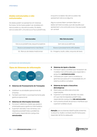 24 — www.direcaoconcursos.com.br
Informática
Dados estruturados e não
estruturados
Os dados podem se apresentar em diversos
formatos. Os formatos podem ser divididos em
estruturados ou não estruturados. Os dados
estruturados têm uma estrutura fixa e predifinida,
enquanto os dados não estruturados não
apresentam estrutura alguma.
Alguns autores falam também falam em
dados semiestruturados, que são aqueles que
apresentam uma certa estrutura, mas que pode
ser variável.
Estruturados Não Estruturados
Estrutura predefinida, esquema explícito Sem estrutura definida
Busca e processamento mais fáceis Busca e processamento dificultados
Ex.: Bancos de dados tradicionais Ex.: Imagens, áudio, vídeo, arquivos de texto
Tipos de Sistemas de Informação
→ Sistemas de Processamento de Transações
• Viabilizam as atividades operacionais da
empresa
• Também permitem o acompanhamento pela
gerência operacional
→ Sistemas de Informações Gerenciais
• Fornecem relatórios e dados agrupados e
sintetizados para a gerência intermediária
• Suportam decisões mais rotineiras, com
respostas já predefinidas a problemas
verificados, respondendo a perguntas
estruturadas
→ Sistemas de Apoio a Decisão
• Fornecem apoio a análises que necessitam de
modelos mais sofisticados, para responder a
perguntas semiestruturadas
• Utilizados por super-users e analistas ou
gerentes que possuam a necessidade de um
sistema analítico complexo
→ Sistemas de Apoio a Executivos
(Estratégicos)
• Destinados aos altos executivos das
organizações
• Suportam a tomada de decisão nos casos
em que não há respostas predefinidas,
respondendo a perguntas não estruturadas
• Comumente através de portais e interfaces que
suportam análises visuais
Atenção para as diversas classificações existentes
na doutrina. Avalie o contexto da afirmativa para
responder de forma adequada.
SISTEMAS DE INFORMAÇÃO
 