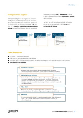 www.direcaoconcursos.com.br — 27
Informática
Inteligência de negócio
A área de inteligência de negócio ou business
intelligence geralmente trata de um processo
de análise de dados mais específico, em que há
a utilização de um processo chamado ETL, em
que há a extração, transformação e carga dos
dados, seu armazenamento em um repositório
integrado chamado Data Warehouse (DW), e
sua recuperação na forma de relatórios e painéis
(dashboards).
A partir do DW, também é possível empregar
outras técnicas de análise, como OLAP ou
mineração de dados.
Data Warehouse
→ Suporte à tomada de decisão;
→ Repositório central de dados da empresa;
→ Entrega dados compreensíveis para os usuários de negócio e uma boa performance de consulta.
→ Características (Inmon):
 