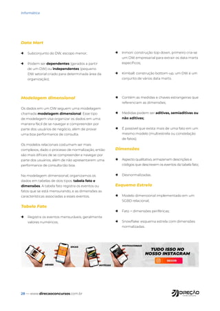 28 — www.direcaoconcursos.com.br
Informática
Data Mart
→ Subconjunto do DW, escopo menor;
→ Podem ser dependentes (gerados a partir
de um DW) ou independentes (pequeno
DW setorial criado para determinada área da
organização);
→ Inmon: construção top-down, primeiro cria-se
um DW empresarial para extrair os data marts
específicos;
→ Kimball: construção bottom-up, um DW é um
conjunto de vários data marts.
Modelagem dimensional
Os dados em um DW seguem uma modelagem
chamada modelagem dimensional. Esse tipo
de modelagem visa organizar os dados em uma
maneira fácil de se navegar e compreender por
parte dos usuários de negócio, além de provar
uma boa performance de consulta.
Os modelos relacionais costumam ser mais
complexos, dado o processo de normalização, então
são mais difíceis de se compreender e navegar por
parte dos usuários, além de não apresentarem uma
performance de consulta tão boa.
Na modelagem dimensional, organizamos os
dados em tabelas de dois tipos: tabela fato e
dimensões. A tabela fato registra os eventos ou
fatos que se está mensurando, e as dimensões as
características associadas a esses eventos.
Tabela Fato
→ Registra os eventos mensuráveis, geralmente
valores numéricos;
→ Contém as medidas e chaves estrangeiras que
referenciam as dimensões;
→ Medidas podem ser aditivas, semiaditivas ou
não aditivas;
→ É possível que exista mais de uma fato em um
mesmo modelo (multiestrela ou constelação
de fatos);
Dimensões
→ Aspecto qualitativo, armazenam descrições e
códigos que descrevem os eventos da tabela fato;
→ Desnormalizadas.
Esquema Estrela
→ Modelo dimensional implementado em um
SGBD relacional;
→ Fato + dimensões periféricas;
→ Snowflake: esquema estrela com dimensões
normalizadas.
 