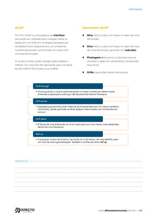 www.direcaoconcursos.com.br — 29
Informática
OLAP
Por fim, OLAP é uma espécie de interface
que pode ser utilizada para navegar sobre os
dados em um DW em múltiplas perspectivas.
Os dados ficam dispostos em um ambiente
multidimensional, na forma de um cubo com
infinitas dimensões.
O usuário, então, pode navegar pelos dados e
realizar um conjunto de operações para visualizá-
los da melhor forma para sua análise:
Operações OLAP
→ Slice: fatia o cubo com base no valor de uma
dimensão;
→ Dice: fatia o cubo com base no valor de mais
de uma dimensão, gerando um subcubo;
→ Pivotagem: rotaciona o cubo para que se
visualize o dado em várias faces, transpondo
seus eixos.
→ Drills: operações sobre hierarquias
ANOTA AÍ!
 