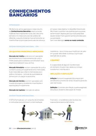 30 — www.direcaoconcursos.com.br
CONHECIMENTOS
BANCÁRIOS
Olá Aluno (a), vamos agora para o nosso resumo
de Conhecimentos Bancários, essa é uma das
matérias mais importantes no seu dia a dia como
bancário e no nosso concurso não poderia ser
diferente, o assunto é extenso mas vamos tentar ao
máximo frisar os principais pontos alvo de cobrança
em prova, nosso objetivo no Apostilão Direcionado
BB é trazer os pontos mais quentes para sua prova,
de forma bem objetiva para que você possa fazer
aquela revisão final e garantir pontos preciosos para
sua aprovação.
Sem mais delongas, vamos ao nosso conteúdo.
OS QUATRO PRINCIPAIS MERCADOS
Mercado de Crédito: onde ocorrem operações
de empréstimos e financiamentos de curto e
médio prazo para as pessoas concretizarem seus
objetivos e realizarem seus sonhos.
Mercado Monetário: ocorrem operações de curto e
curtíssimo prazo, principalmente entre instituições.
É por meio dele que o Banco Central executa a
política monetária – controle da quantidade de
dinheiro em circulação na economia.
Mercado de Câmbio: ocorrem operações com
moeda estrangeira, envolvendo importações e
exportações principalmente.
Mercado de Capitais: mercado de valores
mobiliários – isto é, títulos que modificam de valor
em grande velocidade no tempo. O principal
exemplo são as ações.
LIQUIDEZ
É a capacidade de algo ser transformado
em dinheiro. O quão mais rápido eu consigo
transformar, mais líquido é.
INFLAÇÃO E DEFLAÇÃO
Inflação: Aumento exagerado dos preços sem
semelhante aumento de renda. Ocasiona perda do
valor da moeda.
Deflação: O contrário de inflação: queda exagerada
dos preços. Ocasiona valorização da moeda.
O SFN é formado por um conjunto de entidades
e instituições que promovem a intermediação
financeira – a transferência de recursos dos
superavitários para os deficitários.
INTRODUÇÃO
SISTEMA FINANCEIRO NACIONAL – SFN
SISTEMA FINANCEIRO NACIONAL
 