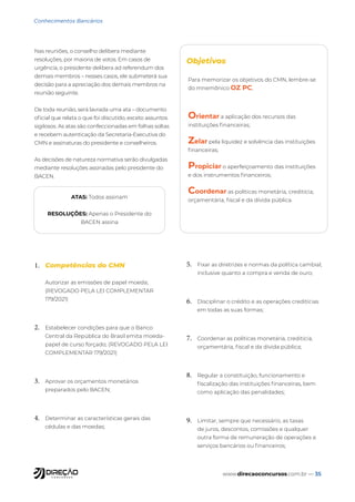 www.direcaoconcursos.com.br — 35
Conhecimentos Bancários
1. Competências do CMN
Autorizar as emissões de papel moeda;
(REVOGADO PELA LEI COMPLEMENTAR
179/2021)
2. Estabelecer condições para que o Banco
Central da República do Brasil emita moeda-
papel de curso forçado; (REVOGADO PELA LEI
COMPLEMENTAR 179/2021)
3. Aprovar os orçamentos monetários
preparados pelo BACEN;
4. Determinar as características gerais das
cédulas e das moedas;
5. Fixar as diretrizes e normas da política cambial,
inclusive quanto a compra e venda de ouro;
6. Disciplinar o crédito e as operações creditícias
em todas as suas formas;
7. Coordenar as políticas monetária, creditícia,
orçamentária, fiscal e da dívida pública;
8. Regular a constituição, funcionamento e
fiscalização das instituições financeiras, bem
como aplicação das penalidades;
9. Limitar, sempre que necessário, as taxas
de juros, descontos, comissões e qualquer
outra forma de remuneração de operações e
serviços bancários ou financeiros;
Nas reuniões, o conselho delibera mediante
resoluções, por maioria de votos. Em casos de
urgência, o presidente delibera ad referendum dos
demais membros – nesses casos, ele submeterá sua
decisão para a apreciação dos demais membros na
reunião seguinte.
De toda reunião, será lavrada uma ata – documento
oficial que relata o que foi discutido, exceto assuntos
sigilosos. As atas são confeccionadas em folhas soltas
e recebem autenticação da Secretaria-Executiva do
CMN e assinaturas do presidente e conselheiros.
As decisões de natureza normativa serão divulgadas
mediante resoluções assinadas pelo presidente do
BACEN.
Objetivos
ATAS: Todos assinam
RESOLUÇÕES: Apenas o Presidente do
BACEN assina
Para memorizar os objetivos do CMN, lembre-se
do mnemônico OZ PC,
Orientar a aplicação dos recursos das
instituições financeiras;
Zelar pela liquidez e solvência das instituições
financeiras;
Propiciar o aperfeiçoamento das instituições
e dos instrumentos financeiros;
Coordenar as políticas monetária, creditícia,
orçamentária, fiscal e da dívida pública.
 