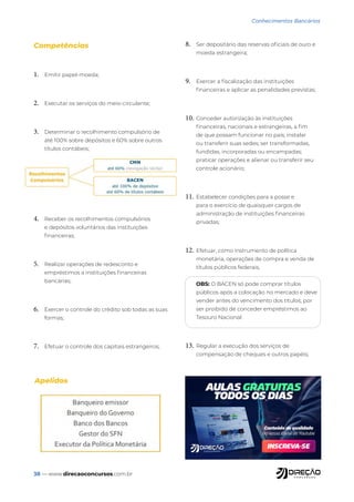 38 — www.direcaoconcursos.com.br
Conhecimentos Bancários
Competências
1. Emitir papel-moeda;
2. Executar os serviços do meio-circulante;
3. Determinar o recolhimento compulsório de
até 100% sobre depósitos e 60% sobre outros
títulos contábeis;
4. Receber os recolhimentos compulsórios
e depósitos voluntários das instituições
financeiras;
5. Realizar operações de redesconto e
empréstimos a instituições financeiras
bancárias;
6. Exercer o controle do crédito sob todas as suas
formas;
7. Efetuar o controle dos capitais estrangeiros;
8. Ser depositário das reservas oficiais de ouro e
moeda estrangeira;
9. Exercer a fiscalização das instituições
financeiras e aplicar as penalidades previstas;
10. Conceder autorização às instituições
financeiras, nacionais e estrangeiras, a fim
de que possam funcionar no país; instalar
ou transferir suas sedes; ser transformadas,
fundidas, incorporadas ou encampadas;
praticar operações e alienar ou transferir seu
controle acionário;
11. Estabelecer condições para a posse e
para o exercício de quaisquer cargos de
administração de instituições financeiras
privadas;
12. Efetuar, como instrumento de política
monetária, operações de compra e venda de
títulos públicos federais;
OBS: O BACEN só pode comprar títulos
públicos após a colocação no mercado e deve
vender antes do vencimento dos títulos, por
ser proibido de conceder empréstimos ao
Tesouro Nacional.
13. Regular a execução dos serviços de
compensação de cheques e outros papéis;
Apelidos
 