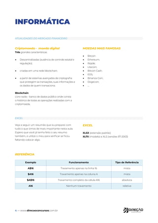 4 — www.direcaoconcursos.com.br
Veja a seguir um resumão que eu preparei com
tudo o que vimos de mais importante nesta aula.
Espero que você já tenha feito o seu resumo
também, e utilize o meu para verificar se ficou
faltando colocar algo.
EXCEL
XLSX (extensão padrão)
XLTX (modelo) e XLS (versões 97-2003)
INFORMÁTICA
Criptomoeda - moeda digital
Três grandes características:
• Descentralizadas (ausência de controle estatal e
regulação);
• criadas em uma rede blockchain;
• a partir de sistemas avançados de criptografia
que protegem as transações, suas informações e
os dados de quem transaciona;
Blockchain
Livro razão - banco de dados público onde consta
o histórico de todas as operações realizadas com a
criptomoeda.
MOEDAS MAIS FAMOSAS
• Bitcoin
• Ethereum;
• Ripple;
• Litecoin;
• Bitcoin Cash;
• EOS;
• Binance Coin;
• Dogecoin;
• ....
ATUALIDADES DO MERCADO FINANCEIRO
EXCEL
Exemplo Funcionamento Tipo de Referência
A$16 Travamento apenas na linha 16 mista
$A16 Travamento apenas na coluna A mista
$A$16 Travamento completo da célula A16 absoluta
A16 Nenhum travamento relativa
REFERÊNCIA
 