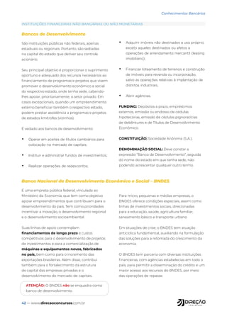 42 — www.direcaoconcursos.com.br
Conhecimentos Bancários
São instituições públicas não federais, apenas
estaduais ou regionais. Portanto, são sediadas
na capital do estado que detiver seu controle
acionário.
Seu principal objetivo é proporcionar o suprimento
oportuno e adequado dos recursos necessários ao
financiamento de programas e projetos que visem
promover o desenvolvimento econômico e social
do respectivo estado, onde tenha sede, cabendo-
lhes apoiar, prioritariamente, o setor privado. Em
casos excepcionais, quando um empreendimento
externo beneficiar também o respectivo estado,
podem prestar assistência a programas e projetos
de estados limítrofes (vizinhos).
É vedado aos bancos de desenvolvimento:
• Operar em aceites de títulos cambiários para
colocação no mercado de capitais;
• Instituir e administrar fundos de investimentos;
• Realizar operações de redescontos;
• Adquirir imóveis não destinados a uso próprio,
exceto aqueles destinados ou afetos a
operações de arrendamento mercantil (leasing
imobiliário);
• Financiar loteamento de terrenos e construção
de imóveis para revenda ou incorporação,
salvo as operações relativas à implantação de
distritos industriais.
• Abrir agências.
FUNDING: Depósitos a prazo, empréstimos
externos, emissão ou endosso de cédulas
hipotecárias, emissão de cédulas pignoratícias
de debêntures e de Títulos de Desenvolvimento
Econômico.
CONSTITUIÇÃO: Sociedade Anônima (S.A.).
DENOMINAÇÃO SOCIAL: Deve constar a
expressão “Banco de Desenvolvimento”, seguida
do nome do estado em que tenha sede, não
podendo acrescentar qualquer outro termo.
É uma empresa pública federal, vinculada ao
Ministério da Economia, que tem como objetivo
apoiar empreendimentos que contribuam para o
desenvolvimento do país. Tem como prioridades
incentivar a inovação, o desenvolvimento regional
e o desenvolvimento socioambiental.
Suas linhas de apoio contemplam
financiamentos de longo prazo e custos
competitivos para o desenvolvimento de projetos
de investimentos e para a comercialização de
máquinas e equipamentos novos, fabricados
no país, bem como para o incremento das
exportações brasileiras. Além disso, contribui
também para o fortalecimento da estrutura
de capital das empresas privadas e o
desenvolvimento do mercado de capitais.
Para micro, pequenas e médias empresas, o
BNDES oferece condições especiais, assim como
linhas de investimentos sociais, direcionadas
para a educação, saúde, agricultura familiar,
saneamento básico e transporte urbano
Em situações de crise, o BNDES tem atuação
anticíclica fundamental, auxiliando na formulação
das soluções para a retomada do crescimento da
economia.
O BNDES tem parceria com diversas instituições
financeiras, com agências estabelecias em todo o
país, para permitir a disseminação do crédito e um
maior acesso aos recursos do BNDES, por meio
das operações de repasse.
INSTITUIÇÕES FINANCEIRAS NÃO BANCÁRIAS OU NÃO MONETÁRIAS
Bancos de Desenvolvimento
Banco Nacional de Desenvolvimento Econômico e Social – BNDES
ATENÇÃO: O BNDES não se enquadra como
banco de desenvolvimento.
 
