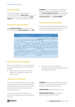 www.direcaoconcursos.com.br — 43
Conhecimentos Bancários
Formas de Apoio
O cliente pode solicitar o financiamento
diretamente ao BNDES (apoio direto) ou por meio
de instituições financeiras credenciadas (apoio
indireto), nas chamadas operações de repasse.
Taxa de juros das operações
Nas operações indiretas, a taxa de juros final
será composta pelo Custo Financeiro, pela Taxa
do BNDES (que compreende a remuneração do
BNDES e a taxa de intermediação financeira) e
pela Taxa do Agente Financeiro. Já nas operações
diretas, a taxa de juros final será composta pelo
Custo Financeiro e pela Taxa do BNDES
Financiamentos à exportação
Os financiamentos do BNDES à exportação ocorrem
por meio de operações de adiantamento de recursos,
antes ou após o embarque das mercadorias.
Financiamentos à importação
Via de regra, o BNDES só financia a aquisição de
bens novos e de fabricação nacional. Porém, há
exceções:
• Aquisição de bens e serviços importados
desde que comprovada a inexistência de
similar nacional;
• Aquisição, com o cartão BNDES, de
importados credenciados voltados para o setor
de confecção e vestuário.
Bancos de Investimento
Foram criados para direcionar recursos de médio
a longo prazo para o suprimento de capital fixo
ou capital de giro das empresas. São instituições
especializadas em operações temporárias de
participação societária.
Os bancos de investimento podem ainda
prestar serviços relacionados à administração de
empresas.
FUNDING: Depósitos a prazo, repasses de recursos
externos e internos e vendas de cotas de fundos
de investimento por eles administrados.
CONSTITUIÇÃO: Sociedade Anônima (S.A.).
DENOMINAÇÃO SOCIAL: Deve constar a
expressão “Banco de Investimento”.
 