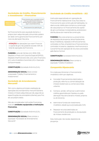 44 — www.direcaoconcursos.com.br
Sociedades de Crédito, Financiamento
e Investimento – Financeiras
No financiamento para aquisição de bens, o
próprio bem adquirido pelo consumidor poderá
ser dado como garantia do financiamento, por
meio da alienação fiduciária.
FUNDING: Letra de Câmbio (LC), RDB, CDB,
Depósito a Prazo com Garantia Especial (DPGE),
Depósito Interfinanceiro (DI), LCA, Letra Financeira
(LF), Letra Imobiliária Garantida (LIG) e Operação
Compromissada.
CONSTITUIÇÃO: Sociedade Anônima (S.A.).
DENOMINAÇÃO SOCIAL: Deve constar
a expressão “Crédito, Financiamento e
Investimento”.
Sociedade de Arrendamento
Mercantil
Têm como objetivo principal a realização de
operações de arrendamento mercantil de bens
móveis e imóveis adquiridos por ela, segundo as
especificações da arrendatária (cliente), para fins
de uso próprio desta.
Não são consideradas instituições financeiras,
mas sim entidades equiparadas a instituições
financeiras.
CONSTITUIÇÃO: Sociedade Anônima (S.A.).
DENOMINAÇÃO SOCIAL: Deve constar a
expressão “Sociedade de Arrendamento
Mercantil”.
Sociedade de Crédito Imobiliário – SCI
Instituição especializada em operações de
financiamento habitacional. O seu foco está no
financiamento para construção de habitações, na
abertura de crédito para compra ou construção
de casa própria e no financiamento de capital
de giro a empresas incorporadoras, produtoras e
distribuidoras de material de construção.
FUNDING: Recursos próprios ou provenientes
de depósitos de poupança, letras hipotecárias,
letras imobiliárias, repasses e refinanciamentos
contraídos no País, empréstimos e financiamentos
contraídos no exterior, depósitos interfinanceiros e
outras formas de captação de recursos autorizadas
pelo Banco Central.
CONSTITUIÇÃO: Sociedade Anônima (S.A.).
DENOMINAÇÃO SOCIAL: Deve constar a
expressão “Crédito Imobiliário”.
Companhia Hipotecária
Foi criada para fomentar o financiamento
imobiliário e têm por objetivos:
• Conceder financiamentos destinados à
produção, reforma ou comercialização de
imóveis residenciais ou comerciais e lotes
urbanos;
• Comprar, vender, refinanciar e administrar
créditos garantidos por hipoteca ou pela
alienação fiduciária de bens imóveis, próprios
ou de terceiros;
• Administrar fundos de investimento
imobiliário, desde que autorizada pela CVM;
• Repassar recursos destinados ao
financiamento da produção ou da aquisição
de imóveis residenciais.
Esta instituição não recebe depósitos de
poupança.
Conhecimentos Bancários
ATENÇÃO: As operações que visam financiar
o capital de giro não poderão exceder 40% do
total de operações da Financeira.
 