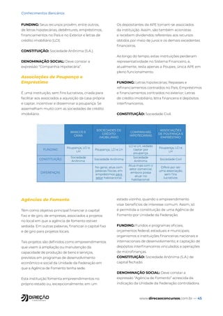 www.direcaoconcursos.com.br — 45
Conhecimentos Bancários
FUNDING: Seus recursos provêm, entre outros,
de letras hipotecárias, debêntures, empréstimos,
financiamentos no País e no Exterior e letras de
crédito imobiliário (LCI).
CONSTITUIÇÃO: Sociedade Anônima (S.A.).
DENOMINAÇÃO SOCIAL: Deve constar a
expressão “Companhia Hipotecária”.
Associações de Poupança e
Empréstimo
É uma instituição, sem fins lucrativos, criada para
facilitar aos associados a aquisição da casa própria
e captar, incentivar e disseminar a poupança. Se
assemelham muito com as sociedades de crédito
imobiliário.
Os depositantes da APE tornam-se associados
da instituição. Assim, são também acionistas
e recebem dividendos referentes aos recursos
obtidos por meio de juros e os demais excedentes
financeiros.
Ao longo do tempo, estas instituições perderam
representatividade no Sistema Financeiro, e,
atualmente, resta apenas a Poupex, única APE em
pleno funcionamento.
FUNDING: Letras hipotecárias; Repasses e
refinanciamentos contraídos no País; Empréstimos
e financiamentos contraídos no exterior; Letras
de crédito imobiliário, letra financeira e depósitos
interfinanceiros.
CONSTITUIÇÃO: Sociedade Civil.
Agências de Fomento
Têm como objetivo principal financiar o capital
fixo e de giro, de empresas, associados a projetos
no local em que a agência de fomento estiver
sediada. Em outras palavras, financiar o capital fixo
e de giro para projetos locais.
Tais projetos são definidos como empreendimentos
que visem à ampliação ou manutenção da
capacidade de produção de bens e serviços,
previstos em programas de desenvolvimento
econômico e social da Unidade da Federação em
que a Agência de Fomento tenha sede.
Esta instituição fomenta empreendimentos no
próprio estado ou, excepcionalmente, em um
estado vizinho, quando o empreendimento
visar benefícios de interesse comum. Assim, só
é permitida a constituição de uma Agência de
Fomento por Unidade da Federação.
FUNDING: Fundos e programas oficiais;
orçamentos federal, estaduais e municipais;
organismos e instituições financeiras nacionais e
internacionais de desenvolvimento; e captação de
depósitos interfinanceiros vinculados a operações
de microfinanças.
CONSTITUIÇÃO: Sociedade Anônima (S.A.) de
capital fechado.
DENOMINAÇÃO SOCIAL: Deve constar a
expressão “Agência de Fomento” acrescida da
indicação da Unidade da Federação controladora.
 