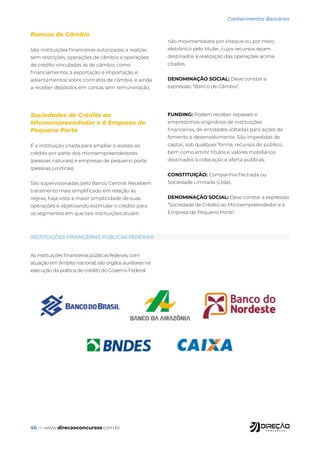 46 — www.direcaoconcursos.com.br
Conhecimentos Bancários
Bancos de Câmbio
São instituições financeiras autorizadas a realizar,
sem restrições, operações de câmbio e operações
de crédito vinculadas às de câmbio, como
financiamentos à exportação e importação e
adiantamentos sobre contratos de câmbio, e ainda
a receber depósitos em contas sem remuneração,
não movimentáveis por cheque ou por meio
eletrônico pelo titular, cujos recursos sejam
destinados à realização das operações acima
citadas.
DENOMINAÇÃO SOCIAL: Deve constar a
expressão “Banco de Câmbio”.
Sociedades de Crédito ao
Microempreendedor e à Empresa de
Pequeno Porte
É a instituição criada para ampliar o acesso ao
crédito por parte dos microempreendedores
(pessoas naturais) e empresas de pequeno porte
(pessoas jurídicas).
São supervisionadas pelo Banco Central. Recebem
tratamento mais simplificado em relação às
regras, haja vista a maior simplicidade de suas
operações e objetivando estimular o crédito para
os segmentos em que tais instituições atuam.
FUNDING: Podem receber repasses e
empréstimos originários de instituições
financeiras, de entidades voltadas para ações de
fomento e desenvolvimento. São impedidas de
captar, sob qualquer forma, recursos do público,
bem como emitir títulos e valores mobiliários
destinados à colocação e oferta públicas.
CONSTITUIÇÃO: Companhia Fechada ou
Sociedade Limitada (Ltda).
DENOMINAÇÃO SOCIAL: Deve constar a expressão
“Sociedade de Crédito ao Microempreendedor e à
Empresa de Pequeno Porte”.
As instituições financeiras públicas federais, com
atuação em âmbito nacional, são órgãos auxiliares na
execução da política de crédito do Governo Federal.
INSTITUIÇÕES FINANCEIRAS PÚBLICAS FEDERAIS
 