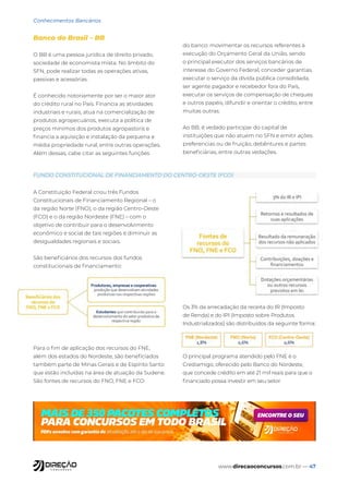 www.direcaoconcursos.com.br — 47
Conhecimentos Bancários
Banco do Brasil – BB
O BB é uma pessoa jurídica de direito privado,
sociedade de economista mista. No âmbito do
SFN, pode realizar todas as operações ativas,
passivas e acessórias.
É conhecido notoriamente por ser o maior ator
do crédito rural no País. Financia as atividades
industriais e rurais, atua na comercialização de
produtos agropecuários, executa a política de
preços mínimos dos produtos agropastoris e
financia a aquisição e instalação da pequena e
média propriedade rural, entre outras operações.
Além dessas, cabe citar as seguintes funções
do banco: movimentar os recursos referentes à
execução do Orçamento Geral da União, sendo
o principal executor dos serviços bancários de
interesse do Governo Federal, conceder garantias,
executar o serviço da dívida pública consolidada,
ser agente pagador e recebedor fora do País,
executar os serviços de compensação de cheques
e outros papéis, difundir e orientar o crédito, entre
muitas outras.
Ao BB, é vedado participar do capital de
instituições que não atuem no SFN e emitir ações
preferencias ou de fruição, debêntures e partes
beneficiárias, entre outras vedações.
A Constituição Federal criou três Fundos
Constitucionais de Financiamento Regional – o
da região Norte (FNO), o da região Centro-Oeste
(FCO) e o da região Nordeste (FNE) – com o
objetivo de contribuir para o desenvolvimento
econômico e social de tais regiões e diminuir as
desigualdades regionais e sociais.
São beneficiários dos recursos dos fundos
constitucionais de financiamento:
Para o fim de aplicação dos recursos do FNE,
além dos estados do Nordeste, são beneficiados
também parte de Minas Gerais e de Espírito Santo
que estão incluídas na área de atuação da Sudene.
São fontes de recursos do FNO, FNE e FCO:
Os 3% da arrecadação da receita do IR (Imposto
de Renda) e do IPI (Imposto sobre Produtos
Industrializados) são distribuídos da seguinte forma:
O principal programa atendido pelo FNE é o
Crediamigo, oferecido pelo Banco do Nordeste,
que concede crédito em até 21 mil reais para que o
financiado possa investir em seu setor.
FUNDO CONSTITUCIONAL DE FINANCIAMENTO DO CENTRO-OESTE (FCO)
 