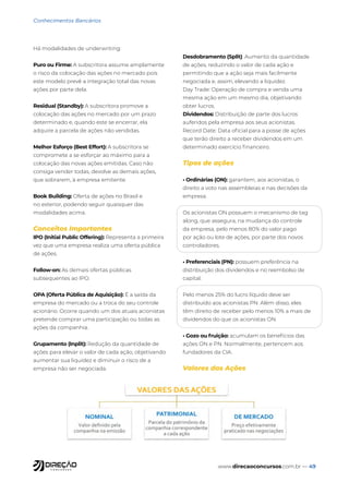 www.direcaoconcursos.com.br — 49
Conhecimentos Bancários
Há modalidades de underwriting:
Puro ou Firme: A subscritora assume amplamente
o risco da colocação das ações no mercado pois
este modelo prevê a integração total das novas
ações por parte dela.
Residual (Standby): A subscritora promove a
colocação das ações no mercado por um prazo
determinado e, quando este se encerrar, ela
adquire a parcela de ações não vendidas.
Melhor Esforço (Best Effort): A subscritora se
compromete a se esforçar ao máximo para a
colocação das novas ações emitidas. Caso não
consiga vender todas, devolve as demais ações,
que sobrarem, à empresa emitente.
Book Building: Oferta de ações no Brasil e
no exterior, podendo seguir quaisquer das
modalidades acima.
Conceitos Importantes
IPO (Initial Public Offering): Representa a primeira
vez que uma empresa realiza uma oferta pública
de ações.
Follow-on: As demais ofertas públicas
subsequentes ao IPO.
OPA (Oferta Pública de Aquisição): É a saída da
empresa do mercado ou a troca do seu controle
acionário. Ocorre quando um dos atuais acionistas
pretende comprar uma participação ou todas as
ações da companhia.
Grupamento (Inplit): Redução da quantidade de
ações para elevar o valor de cada ação, objetivando
aumentar sua liquidez e diminuir o risco de a
empresa não ser negociada.
Desdobramento (Split): Aumento da quantidade
de ações, reduzindo o valor de cada ação e
permitindo que a ação seja mais facilmente
negociada e, assim, elevando a liquidez.
Day Trade: Operação de compra e venda uma
mesma ação em um mesmo dia, objetivando
obter lucros.
Dividendos: Distribuição de parte dos lucros
auferidos pela empresa aos seus acionistas.
Record Date: Data oficial para a posse de ações
que terão direito a receber dividendos em um
determinado exercício financeiro.
Tipos de ações
• Ordinárias (ON): garantem, aos acionistas, o
direito a voto nas assembleias e nas decisões da
empresa.
Os acionistas ON possuem o mecanismo de tag
along, que assegura, na mudança do controle
da empresa, pelo menos 80% do valor pago
por ação ou lote de ações, por parte dos novos
controladores.
• Preferenciais (PN): possuem preferência na
distribuição dos dividendos e no reembolso de
capital.
Pelo menos 25% do lucro líquido deve ser
distribuído aos acionistas PN. Além disso, eles
têm direito de receber pelo menos 10% a mais de
dividendos do que os acionistas ON.
• Gozo ou fruição: acumulam os benefícios das
ações ON e PN. Normalmente, pertencem aos
fundadores da CIA.
Valores das Ações
 