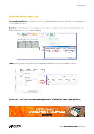 www.direcaoconcursos.com.br — 5
Informática
PRINCIPAIS FUNCIONALIDADES
Formatação Condicional - analisará o conteúdo da célula, de alguma forma, e aplicará o estilo definido pelo
usuário para tal conteúdo.
Classificar – utilização de critérios nas colunas para ordenar os registros das linhas. Exemplo: atualizar lista
de alunos da nota mais alta para a mais baixa.
Filtrar – aplicação de critérios nas colunas para exibir somente as linhas que atendem ao critério.
Atingir meta – com base em um valor desejado para uma célula, o Excel ajusta o valor de outras.
 