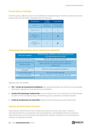 52 — www.direcaoconcursos.com.br
Conhecimentos Bancários
Fundo Aberto e Fechado
Em linhas gerais, a diferença é que, no fundo fechado, só é possível resgatar o dinheiro na data vencimento,
ao passo que, no fundo aberto, a liquidez é diária em dias úteis.
Composição das carteiras de um fundo de investimento
Ademais, cabe citar também:
• FII’s – Fundos de Investimento Imobiliários: São caracterizados pela comunhão de recursos captados
destinados a aplicação em empreendimentos imobiliários.
• Fundos ETF’s (Exchange Traded Fund): Fundo de ações que tem como referência um índice da bolsa
de valores. Tem como objetivo atingir rendimentos iguais ou superiores ao indicador utilizado.
• Fundo de Investimento em Cotas (FIC): Investe comprando diversas cotas de outros fundos.
Imposto de Renda Come-Cometas
Nos fundos de investimentos, temos a incidência do imposto de renda “come-cotas”. O sistema
automaticamente toma uma parte das cotas que representam a rentabilidade do fundo no semestre,
reduzindo, portanto, o número total de cotas detidas pelo investidor. Na prática, é uma antecipação do
imposto a ser pago pelo investidor.
 