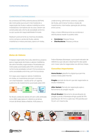 www.direcaoconcursos.com.br — 53
Conhecimentos Bancários
As corretoras (SCTVM) e distribuidoras (SDTVM)
são instituições que atuam intermediando a
negociação de títulos e valores mobiliários entre
investidores e tomadores de recursos. Devem ser
constituídas sob a forma de sociedade anônima
ou por quotas de responsabilidade limitada.
Realizam praticamente as mesmas atividades,
como compra e venda de títulos, valores
mobiliários e metais preciosos, operar em bolsa,
underwriting, administrar carteiras, custódia
de títulos, administrar fundos e clubes de
investimento, intermediar operação de câmbio,
entre outros.
Hoje, a maior diferença entre as corretoras e
distribuidoras reside no público-alvo:
• Corretoras: Pessoas físicas
• Distribuidoras: Pessoas jurídicas
Bolsa de Valores
O espaço organizado, físico e/ou eletrônico, propício
para a negociação de títulos e valores mobiliários.
são administradas, organizadas e fiscalizadas por
instituições autorizadas pela CVM, constituídas
na forma de sociedade civil sem fins lucrativos ou
como sociedades anônimas, com fins lucrativos.
Em regra, para negociar valores mobiliários
em bolsa, os investidores precisam contratar
um intermediador – exceto se for um agente
autônomo de investimento autorizado pela CVM.
No Brasil, a bolsa de valores oficial é a B3, estilizada
como [B]3, sigla dada em referência às letras
iniciais de Brasil, Bolsa e Balcão. A B3 possui o
Índice Bovespa (Ibovespa), o principal indicador de
referência, que calcula o desempenho das ações
com maior volume negociadas nos últimos meses.
Conceitos Importantes
Home Broker: plataforma digital que permite
acesso à bolsa pela Internet
Pregão: período do dia em que são negociados os
títulos mobiliários.
After Market: Período de negociação após o
fechamento do pregão regular.
Circuit Breaker: Mecanismo de paralisação do
pregão quando o Ibovespa atinge queda de 10%
(paralisa por 30 min) e, após isso, 15% (paralisa por
1h) em um mesmo dia.
CORRETORAS E DISTRIBUIDORAS
AMBIENTES DE NEGOCIAÇÃO
 