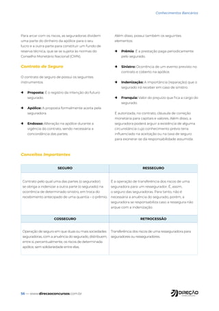 56 — www.direcaoconcursos.com.br
Conhecimentos Bancários
Para arcar com os riscos, as seguradoras dividem
uma parte do dinheiro da apólice para o seu
lucro e a outra parte para constituir um fundo de
reserva técnica, que se se sujeita às normas do
Conselho Monetário Nacional (CMN).
Contrato de Seguro
O contrato de seguro de possui os seguintes
instrumentos
→ Proposta: É o registro da intenção do futuro
segurado.
→ Apólice: A proposta formalmente aceita pela
seguradora.
→ Endosso: Alteração na apólice durante a
vigência do contrato, sendo necessária a
concordância das partes.
Além disso, possui também os seguintes
elementos:
→ Prêmio: É a prestação paga periodicamente
pelo segurado.
→ Sinistro: Ocorrência de um evento previsto no
contrato e coberto na apólice.
→ Indenização: A importância (reparação) que o
segurado irá receber em caso de sinistro.
→ Franquia: Valor do prejuízo que fica a cargo do
segurado.
É autorizada, no contrato, cláusula de correção
monetária para capitais e valores. Além disso, a
seguradora poderá arguir a existência de alguma
circunstância cujo conhecimento prévio teria
influenciado na aceitação ou na taxa de seguro
para exonerar-se da responsabilidade assumida.
Conceitos Importantes
SEGURO RESSEGURO
Contrato pelo qual uma das partes (o segurador)
se obriga a indenizar a outra parte (o segurado) na
ocorrência de determinado sinistro, em troca do
recebimento antecipado de uma quantia – o prêmio.
É a operação de transferência dos riscos de uma
seguradora para um ressegurador. É, assim,
o seguro das seguradoras. Para tanto, não é
necessária a anuência do segurado, porém, a
seguradora se responsabiliza caso a ressegura não
arque com a indenização.
COSSEGURO RETROCESSÃO
Operação de seguro em que duas ou mais sociedades
seguradoras, com a anuência do segurado, distribuem,
entre si, percentualmente, os riscos de determinada
apólice, sem solidariedade entre elas.
Transferência dos riscos de uma resseguradora para
seguradores ou resseguradores.
 