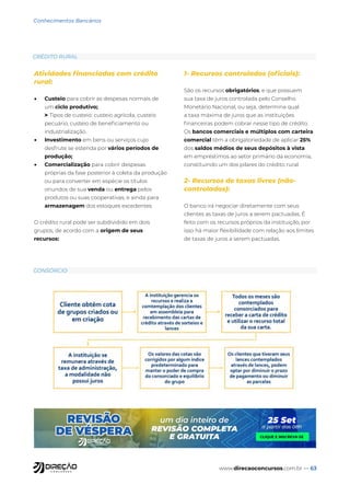 www.direcaoconcursos.com.br — 63
Conhecimentos Bancários
Atividades financiadas com crédito
rural:
• Custeio para cobrir as despesas normais de
um ciclo produtivo;
> Tipos de custeio: custeio agrícola, custeio
pecuário, custeio de beneficiamento ou
industrialização.
• Investimento em bens ou serviços cujo
desfrute se estenda por vários períodos de
produção;
• Comercialização para cobrir despesas
próprias da fase posterior à coleta da produção
ou para converter em espécie os títulos
oriundos de sua venda ou entrega pelos
produtos ou suas cooperativas, e ainda para
armazenagem dos estoques excedentes.
O crédito rural pode ser subdividido em dois
grupos, de acordo com a origem de seus
recursos:
1- Recursos controlados (oficiais):
São os recursos obrigatórios, e que possuem
sua taxa de juros controlada pelo Conselho
Monetário Nacional, ou seja, determina qual
a taxa máxima de juros que as instituições
financeiras podem cobrar nesse tipo de crédito.
Os bancos comerciais e múltiplos com carteira
comercial têm a obrigatoriedade de aplicar 25%
dos saldos médios de seus depósitos à vista
em empréstimos ao setor primário da economia,
constituindo um dos pilares do crédito rural.
2- Recursos de taxas livres (não-
controlados):
O banco irá negociar diretamente com seus
clientes as taxas de juros a serem pactuadas. É
feito com os recursos próprios da instituição, por
isso há maior flexibilidade com relação aos limites
de taxas de juros a serem pactuadas.
CRÉDITO RURAL
CONSÓRCIO
 