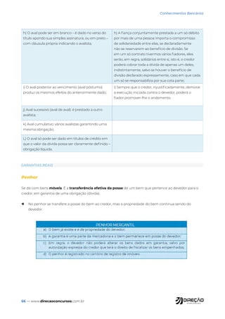 66 — www.direcaoconcursos.com.br
Conhecimentos Bancários
h) O aval pode ser em branco – é dado no verso do
título apondo sua simples assinatura, ou em preto –
com cláusula própria indicando o avalista;
h) A fiança conjuntamente prestada a um só débito
por mais de uma pessoa importa o compromisso
de solidariedade entre elas, se declaradamente
não se reservarem ao benefício de divisão. Se
em um só contrato tivermos vários fiadores, eles
serão, em regra, solidários entre si, isto é, o credor
poderá cobrar toda a dívida de apenas um deles,
indistintamente, salvo se houver o benefício de
divisão declarado expressamente, caso em que cada
um só se responsabiliza por sua cota parte;
i) O aval posterior ao vencimento (aval póstumo)
produz os mesmos efeitos do anteriormente dado;
i) Sempre que o credor, injustificadamente, demorar
a execução iniciada contra o devedor, poderá o
fiador promover-lhe o andamento.
j) Aval sucessivo (aval de aval): é prestado a outro
avalista;
k) Aval cumulativo: vários avalistas garantindo uma
mesma obrigação;
L) O aval só pode ser dado em títulos de crédito em
que o valor da dívida possa ser claramente definido –
obrigação líquida.
GARANTIAS REAIS
Penhor
Se dá com bens móveis. É a transferência efetiva da posse de um bem que pertence ao devedor para o
credor, em garantia de uma obrigação (dívida).
→ No penhor se transfere a posse do bem ao credor, mas a propriedade do bem continua sendo do
devedor.
 