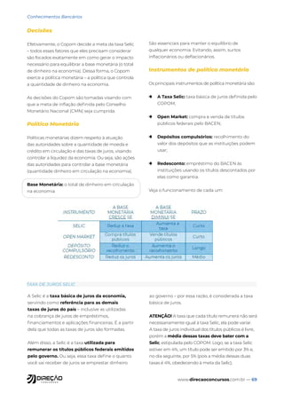 www.direcaoconcursos.com.br — 69
Conhecimentos Bancários
Decisões
Efetivamente, o Copom decide a meta da taxa Selic
– todos esses fatores que eles precisam considerar
são focados exatamente em como gerar o impacto
necessário para equilibrar a base monetária (o total
de dinheiro na economia). Dessa forma, o Copom
exerce a política monetária – a política que controla
a quantidade de dinheiro na economia.
As decisões do Copom são tomadas visando com
que a meta de inflação definida pelo Conselho
Monetário Nacional (CMN) seja cumprida.
Política Monetária
Políticas monetárias dizem respeito à atuação
das autoridades sobre a quantidade de moeda e
crédito em circulação e das taxas de juros, visando
controlar a liquidez da economia. Ou seja, são ações
das autoridades para controlar a base monetária
(quantidade dinheiro em circulação na economia).
Base Monetária: o total de dinheiro em circulação
na economia
São essenciais para manter o equilíbrio de
qualquer economia. Evitando, assim, surtos
inflacionários ou deflacionários.
Instrumentos de política monetária
Os principais instrumentos de política monetária são:
→ A Taxa Selic: taxa básica de juros definida pelo
COPOM;
→ Open Market: compra e venda de títulos
públicos federais pelo BACEN;
→ Depósitos compulsórios: recolhimento do
valor dos depósitos que as instituições podem
usar;
→ Redesconto: empréstimo do BACEN às
instituições usando os títulos descontados por
elas como garantia.
Veja o funcionamento de cada um:
A Selic é a taxa básica de juros da economia,
servindo como referência para as demais
taxas de juros do país – inclusive as utilizadas
na cobrança de juros de empréstimos,
financiamentos e aplicações financeiras. É a partir
dela que todas as taxas de juros são formadas.
Além disso, a Selic é a taxa utilizada para
remunerar os títulos públicos federais emitidos
pelo governo. Ou seja, essa taxa define o quanto
você vai receber de juros se emprestar dinheiro
ao governo – por essa razão, é considerada a taxa
básica de juros.
ATENÇÃO! A taxa que cada título remunera não será
necessariamente igual à taxa Selic, ela pode variar.
A taxa de juros individual dos títulos públicos é livre,
porém a média dessas taxas deve bater com a
Selic, estipulada pelo COPOM. Logo, se a taxa Selic
estiver em 4%, um título pode ser emitido por 3% e,
no dia seguinte, por 5% (pois a média dessas duas
taxas é 4%, obedecendo à meta da Selic).
TAXA DE JUROS SELIC
 