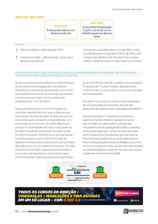 70 — www.direcaoconcursos.com.br
Conhecimentos Bancários
1. Meta de inflação – definida pelo CMN;
2. Meta da taxa Selic – definida pelo Copom (que
faz parte do BACEN).
A título de curiosidade, para o ano de 2021, a meta
de inflação determinada pelo CMN é de 3,75%, com
margem de tolerância de 1,5% para mais ou para
menos – determinando um teto máximo e mínimo.
Os bancos basicamente realizam a intermediação
de recursos entre poupadores e tomadores,
dessa forma, cada banco precisa fazer um correto
acompanhamento entre os recursos que entram
e os recursos que saem, o banco não pode
simplesmente “criar dinheiro”.
Nesse sentido, temos as movimentações no
mercado interbancário, em que os Bancos que
não tiveram seu fechamento de tesouraria, entre
os recursos que utilizaram compatibilizado com
os recursos que entraram ou estão disponíveis,
precisam ir atrás desses recursos, e isso pode ser
também através de outros bancos, assim se dá
as movimentações interbancárias, através dessas
movimentações surge o CDI (Certificado de
depósito interbancário), onde os bancos que estão
deficitários em um dia específico buscam recursos
nos bancos que estão superavitários para fechar
a sua conta de tesouraria, e remuneram essas
movimentações. Essas operações são registradas
junto a CETIP (Central de Custódia e de Liquidação
Financeira de Títulos Privados). Boa parte dos
investimentos no país utiliza o CDI como indicador
de rentabilidade.
Também há a opção de realizar essas operações
de compensação de tesouraria através das
operações de Redescontos realizadas pelo BACEN.
Os bancos possuem índices de compliance a
serem cumpridos, então é necessário manter
sob controle sua inadimplência através dos
mecanismos de recuperação de crédito, provisões,
entre outros aspectos, manter seu fluxo de saída
para empréstimos condizentes com seu volume
financeiro de entrada, entre outros aspectos que
foram reforçados pelo acordo de Basileia, que entre
vários outros tópicos, tratou de assuntos relacionados
a sustentabilidade do sistema financeiro, para evitar
problemas como a crise de 2008.
METAS
DINÂMICA DO MERCADO, OPERAÇÕES MERCADO INTERBANCÁRIO, OPERAÇÕES DE TESOURARIA,
VAREJO BANCÁRIO E RECUPERAÇÃO DE CRÉDITO.
Tipos de taxa Selic
 
