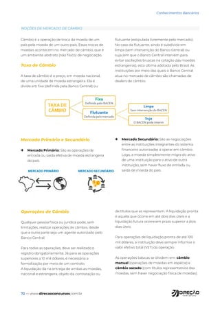 72 — www.direcaoconcursos.com.br
Conhecimentos Bancários
Câmbio é a operação de troca da moeda de um
país pela moeda de um outro país. Essas trocas de
moedas acontecem no mercado de câmbio, que é
um ambiente abstrato (não físico) de negociação.
Taxa de Câmbio
A taxa de câmbio é o preço, em moeda nacional,
de uma unidade de moeda estrangeira. Ela é
divida em fixa (definida pela Banco Central) ou
flutuante (estipulada livremente pelo mercado).
No caso da flutuante, ainda é subdivida em
limpa (sem intervenção do Banco Central) ou
suja (em que o Banco Central intervém para
evitar oscilações bruscas na cotação das moedas
estrangeiras), esta última adotada pelo Brasil. As
instituições por meio das quais o Banco Central
atua no mercado de câmbio são chamadas de
dealers de câmbio.
Mercado Primário e Secundário
→ Mercado Primário: São as operações de
entrada ou saída efetiva de moeda estrangeira
do país.
→ Mercado Secundário: São as negociações
entre as instituições integrantes do sistema
financeiro autorizadas a operar em câmbio.
Logo, a moeda simplesmente migra do ativo
de uma instituição para o ativo de outra
instituição, sem haver fluxo de entrada ou
saída de moeda do país.
Operações de Câmbio
Qualquer pessoa física ou jurídica pode, sem
limitações, realizar operações de câmbio, desde
que a outra parte seja um agente autorizado pelo
Banco Central.
Para todas as operações, deve ser realizado o
registro obrigatoriamente. Já para as operações
superiores a 10 mil dólares, é necessária a
formalização por meio de um contrato.
A liquidação da na entrega de ambas as moedas,
nacional e estrangeira, objeto da contratação ou
de títulos que as representam. A liquidação pronta
é aquela que ocorre em até dois dias úteis e a
liquidação futura ocorre em prazo superior a dois
dias úteis.
Para operações de liquidação pronta de até 100
mil dólares, a instituição deve sempre informar o
valor efetivo total (VET) da operação.
As operações básicas se dividem em: câmbio
manual (operações de moedas em espécie) e
câmbio sacado (com títulos representativos das
moedas, sem haver negociação física de moedas).
NOÇÕES DE MERCADO DE CÂMBIO
 