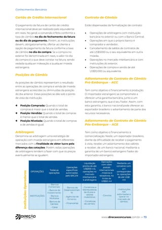 www.direcaoconcursos.com.br — 73
Conhecimentos Bancários
Cartão de Crédito Internacional
O pagamento da fatura de cartão de crédito
internacional deve ser realizado pelo equivalente
em reais. No geral, a conversão é feita conforme a
taxa de câmbio no dia de fechamento da fatura
ou do dia do pagamento. Porém, as instituições
devem, obrigatoriamente, ofertar ao cliente a
opção de pagamento da fatura conforme a taxa
de câmbio no dia da compra. Se a compra no
exterior foi denominada em reais, o valor no dia
da compra é o que deve constar na fatura, sendo
vedada qualquer indexação a qualquer moeda
estrangeira.
Posições de Câmbio
As posições de câmbio representam o resultado
entre as operações de compra e venda de moeda
estrangeira acrescidas ou diminuídas da posição
do dia anterior. Estas posições se dão sob o ponto
de vista da instituição.
→ Posição Comprada: Quando o total de
compras é maior que o total de vendas.
→ Posição Vendida: Quando o total de compras
é menor que o total de vendas.
→ Posição Nivelada: Quando o total de compras
e de vendas é igual.
Arbitragem
Denomina-se arbitragem uma estratégia de
operação com moeda estrangeira em diferentes
mercados com a finalidade de obter lucro pela
diferença das cotações. Porém, estas operações
de arbitragens tendem a fazer com que os preços
eventualmente se igualem.
Contrato de Câmbio
Estão dispensadas da formalização de contrato:
• Operações de arbitragens com instituição
bancária no exterior ou com o Banco Central;
• Operações em que o próprio banco é
comprador e vendedor;
• Cancelamento de saldos de contratos de
até US$5000 ou o seu equivalente em outra
moeda;
• Operações no mercado interbancário e com
instituições do exterior;
• Operações de compra e venda de até
US$10.000 ou equivalente.
Adiantamento de Contrato de Câmbio
Pré-Embarque – ACC
Tem como objetivo o financiamento à produção.
O importador estrangeiro se compromete a
oferecer uma garantia bancária, junto a um
banco estrangeiro, que é seu fiador. Assim, com
esta garantia, o banco nacional pode oferecer ao
exportador brasileiro o adiantamento de parte dos
recursos necessários.
Adiantamento de Contrato de Câmbio
Pós-Embarque – ACE
Tem como objetivo o financiamento à
comercialização. Neste, um exportador brasileiro,
diante da dificuldade de receber o pagamento
à vista, recebe um adiantamento dos valores
a receber, de um banco nacional, mediante a
garantia de um banco estrangeiro fiador do
importador estrangeiro.
Instituições
Operadoras
 