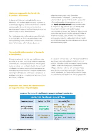 74 — www.direcaoconcursos.com.br
Conhecimentos Bancários
Sistema Integrado de Comércio
Exterior – Siscomex
O Siscomex (Sistema Integrado de Comércio
Exterior) é um sistema governamental obrigatório
que realiza o registro, acompanhamento e controle
das operações de comércio exterior, isto é, as
exportações e importações. Seu objetivo é conectar
os principais usuários deste sistema.
Na iniciativa de reformular os processos, foi criado
o Programa Portal Único, um portal eletrônico
simples e integrador, para facilitar o acesso ao
sistema. Com essa reformulação, busca-se
estabelecer processos mais eficientes,
harmonizados e integrados. O portal único é
uma facilidade que permite às partes apresentar
informações padronizadas e documentos em
um ponto único de entrada para atender todas
as exigências regulatórias, que são distribuídas
eletronicamente de modo padronizado e
harmonizado. Uma vez que dados ou documentos
já tenham sido recebidos pelo Portal Siscomex, os
mesmos dados ou documentos não serão mais
ser requisitados pelos órgãos, de modo a impedir
a prestação repetida de informações a sistemas ou
documentos de papel.
Taxa de Câmbio nominal x Taxas de
Câmbio real
Enquanto a taxa de câmbio nominal é expressa
em relação ao valor entre duas moedas de países
diferentes, é o custo de uma moeda em relação a
outra sem levar em conta a inflação. É o numeral
divulgado pelos agentes autorizados a operar no
mercado de câmbio para se comprar uma moeda
estrangeira. Em poucas palavras, é o preço que se
paga para comprar a moeda estrangeira sem levar
em conta a inflação.
Já a taxa de câmbio real é um indicador de câmbio
que leva em consideração a inflação interna e
externa (inflação do país da moeda transacionada).
É a taxa nominal incorporada aos efeitos da
inflação interna e externa. Em termos simples,
seria descontar da taxa nominal a inflação dos
países envolvidos na comparação para se chegar
ao verdadeiro valor da moeda em relação a outra.
Impactos das taxas de câmbio sobre
as exportações e importações
 