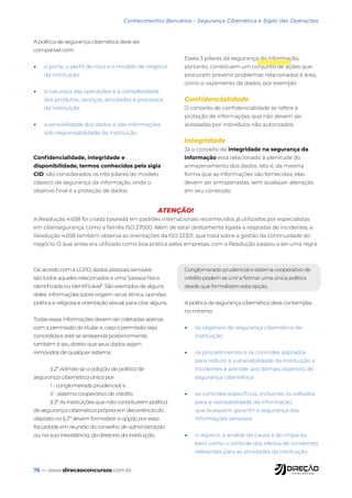 76 — www.direcaoconcursos.com.br
A política de segurança cibernética deve ser
compatível com:
• o porte, o perfil de risco e o modelo de negócio
da instituição
• a natureza das operações e a complexidade
dos produtos, serviços, atividades e processos
da instituição
• a sensibilidade dos dados e das informações
sob responsabilidade da instituição
Confidencialidade, integridade e
disponibilidade, termos conhecidos pela sigla
CID, são considerados os três pilares do modelo
clássico de segurança da informação, onde o
objetivo final é a proteção de dados.
Esses 3 pilares da segurança da informação,
portanto, constituem um conjunto de ações que
procuram prevenir problemas relacionados à área,
como o vazamento de dados, por exemplo.
Confidencialidade
O conceito de confidencialidade se refere à
proteção de informações que não devem ser
acessadas por indivíduos não autorizados.
Integridade
Já o conceito de integridade na segurança da
informação está relacionado à plenitude do
armazenamento dos dados. Isto é, da mesma
forma que as informações são fornecidas, elas
devem ser armazenadas, sem qualquer alteração
em seu conteúdo.
De acordo com a LGPD, dados pessoais sensíveis
são todos aqueles relacionados a uma “pessoa física
identificada ou identificável”. São exemplos de alguns
deles: informações sobre origem racial, étnica, opiniões
política e religiosa e orientação sexual, para citar alguns.
Todas essas informações devem ser coletadas apenas
com a permissão do titular e, caso a permissão seja
concedida e este se arrependa posteriormente,
também é seu direito que seus dados sejam
removidos de qualquer sistema.
§ 2º Admite-se a adoção de política de
segurança cibernética única por:
I - conglomerado prudencial; e
II - sistema cooperativo de crédito.
§ 3º As instituições que não constituírem política
de segurança cibernética própria em decorrência do
disposto no § 2º devem formalizar a opção por essa
faculdade em reunião do conselho de administração
ou, na sua inexistência, da diretoria da instituição.
Conglomerado prudencial e sistema cooperativo de
crédito podem se unir e formar uma única política
desde que formalizem esta opção.
A política de segurança cibernética deve contemplar,
no mínimo:
• os objetivos de segurança cibernética da
instituição
• os procedimentos e os controles adotados
para reduzir a vulnerabilidade da instituição a
incidentes e atender aos demais objetivos de
segurança cibernética
• os controles específicos, incluindo os voltados
para a rastreabilidade da informação,
que busquem garantir a segurança das
informações sensíveis
• o registro, a análise da causa e do impacto,
bem como o controle dos efeitos de incidentes
relevantes para as atividades da instituição
ATENÇÃO!
A Resolução 4.658 foi criada baseada em padrões internacionais reconhecidos já utilizados por especialistas
em cibersegurança, como a família ISO 27000. Além de estar diretamente ligada a respostas de incidentes, a
Resolução 4.658 também observa as orientações da ISO 22301, que trata sobre a gestão da continuidade do
negócio. O que antes era utilizado como boa prática pelas empresas, com a Resolução passou a ser uma regra.
Conhecimentos Bancários - Segurança Cibernética e Sigilo das Operações
 