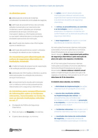 www.direcaoconcursos.com.br — 77
Conhecimentos Bancários - Segurança Cibernética e Sigilo das Operações
As diretrizes para:
a) a elaboração de cenários de incidentes
considerados nos testes de continuidade de negócios;
b) a definição de procedimentos e de controles
voltados à prevenção e ao tratamento dos
incidentes a serem adotados por empresas
prestadoras de serviços a terceiros que
manuseiem dados ou informações sensíveis
ou que sejam relevantes para a condução das
atividades operacionais da instituição;
c) a classificação dos dados e das informações
quanto à relevância; e
d) a definição dos parâmetros a serem utilizados
na avaliação da relevância dos incidentes;
Os mecanismos para disseminação da
cultura de segurança cibernética na
instituição, incluindo:
a) a implementação de programas de capacitação
e de avaliação periódica de pessoal;
b) a prestação de informações a clientes e usuários
sobre precauções na utilização de produtos e
serviços financeiros; e
c) o comprometimento da alta administração
com a melhoria contínua dos procedimentos
relacionados com a segurança cibernética; e
As iniciativas para compartilhamento
de informações sobre os incidentes
relevantes, mencionados no inciso IV,
com as demais instituições referidas
no art. 1º
• Divulgação da Política de Segurança
Cibernética
• Plano de Ação e de Resposta a Incidentes
• O plano deve abranger, no mínimo:
• As ações a serem desenvolvidas pela
instituição para adequar suas estruturas
organizacional e operacional aos princípios
e às diretrizes da política de segurança
cibernética.
• As rotinas, os procedimentos, os controles
e as tecnologias a serem utilizados na
prevenção e na resposta a incidentes, em
conformidade com as diretrizes da política de
segurança cibernética
• A área responsável pelo registro e controle
dos efeitos de incidentes relevantes
As instituições financeiras e demais instituições
autorizadas a funcionar pelo Banco Central do
Brasil (Prestadores de serviços terceirizados)
devem designar diretor responsável pela política
de segurança cibernética e pela execução do
plano de ação e de resposta a incidentes.
Art. 8º As instituições financeiras e demais
instituições autorizadas a funcionar pelo Banco
Central do Brasil (Prestadores de serviços
terceirizados) devem elaborar relatório anual
sobre a implementação do plano de ação e de
resposta a incidentes, mencionado no art. 6º, com
data-base de 31 de dezembro.
O relatório deve abordar, no mínimo:
• a efetividade da implementação das ações
descritas no art. 6º, parágrafo único, inciso
• o resumo dos resultados obtidos
na implementação das rotinas, dos
procedimentos, dos controles e das
tecnologias a serem utilizados na prevenção
e na resposta a incidentes descritos no art. 6º,
parágrafo único, inciso II
• os incidentes relevantes relacionados com o
ambiente cibernético ocorridos no período
• os resultados dos testes de continuidade
de negócios, considerando cenários de
indisponibilidade ocasionada por incidentes
 