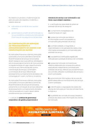78 — www.direcaoconcursos.com.br
Conhecimentos Bancários - Segurança Cibernética e Sigilo das Operações
No relatório anual sobre a implementação do
plano de ação e de resposta a incidentes, o
relatório deve ser:
• submetido ao comitê de risco, quando
existente
• apresentado ao conselho de administração ou,
na sua inexistência, à diretoria da instituição até
31 de março do ano seguinte ao da data-base
DA CONTRATAÇÃO DE SERVIÇOS
DE PROCESSAMENTO E
ARMAZENAMENTO DE DADOS E DE
COMPUTAÇÃO EM NUVEM
As instituições financeiras e demais instituições
autorizadas a funcionar pelo Banco Central do
Brasil (Prestadores de serviços terceirizados)
devem assegurar que suas políticas, estratégias e
estruturas para gerenciamento de riscos previstas
na regulamentação em vigor, especificamente
no tocante aos critérios de decisão quanto
à terceirização de serviços, contemplem
a contratação de serviços relevantes de
processamento e armazenamento de dados e de
computação em nuvem, no País ou no exterior.
As instituições financeiras e demais instituições
autorizadas a funcionar pelo Banco Central do
Brasil (Prestadores de serviços terceirizados),
previamente à contratação de serviços relevantes
de processamento e armazenamento de dados
e de computação em nuvem, devem adotar
procedimentos que contemplem:
I - a adoção de práticas de governança
corporativa e de gestão proporcionais à
relevância do serviço a ser contratado e aos
riscos a que estejam expostas; e
II - a verificação da capacidade do potencial
prestador de serviço de assegurar:
a) o cumprimento da legislação e da
regulamentação em vigor;
b) o acesso da instituição aos dados e
às informações a serem processados ou
armazenados pelo prestador de serviço;
c) a confidencialidade, a integridade, a
disponibilidade e a recuperação dos dados e das
informações processados ou armazenados pelo
prestador de serviço;
d) a sua aderência a certificações exigidas pela
instituição para a prestação do serviço a ser contratado;
e) o acesso da instituição contratante aos
relatórios elaborados por empresa de auditoria
especializada independente contratada pelo
prestador de serviço, relativos aos procedimentos e
aos controles utilizados na prestação dos serviços a
serem contratados;
f) o provimento de informações e de recursos de
gestão adequados ao monitoramento dos serviços
a serem prestados;
g) a identificação e a segregação dos dados dos
clientes da instituição por meio de controles físicos
ou lógicos; e
h) a qualidade dos controles de acesso voltados à
proteção dos dados e das informações dos clientes
da instituição.
 