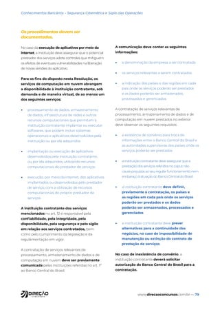 www.direcaoconcursos.com.br — 79
Conhecimentos Bancários - Segurança Cibernética e Sigilo das Operações
Os procedimentos devem ser
documentados.
No caso da execução de aplicativos por meio da
internet, a instituição deve assegurar que o potencial
prestador dos serviços adote controles que mitiguem
os efeitos de eventuais vulnerabilidades na liberação
de novas versões do aplicativo.
Para os fins do disposto nesta Resolução, os
serviços de computação em nuvem abrangem
a disponibilidade à instituição contratante, sob
demanda e de maneira virtual, de ao menos um
dos seguintes serviços:
• processamento de dados, armazenamento
de dados, infraestrutura de redes e outros
recursos computacionais que permitam à
instituição contratante implantar ou executar
softwares, que podem incluir sistemas
operacionais e aplicativos desenvolvidos pela
instituição ou por ela adquiridos
• implantação ou execução de aplicativos
desenvolvidos pela instituição contratante,
ou por ela adquiridos, utilizando recursos
computacionais do prestador de serviços
• execução, por meio da internet, dos aplicativos
implantados ou desenvolvidos pelo prestador
de serviço, com a utilização de recursos
computacionais do próprio prestador de
serviços
A instituição contratante dos serviços
mencionados no art. 12 é responsável pela
confiabilidade, pela integridade, pela
disponibilidade, pela segurança e pelo sigilo
em relação aos serviços contratados, bem
como pelo cumprimento da legislação e da
regulamentação em vigor.
A contratação de serviços relevantes de
processamento, armazenamento de dados e de
computação em nuvem deve ser previamente
comunicada pelas instituições referidas no art. 1º
ao Banco Central do Brasil.
A comunicação deve conter as seguintes
informações:
• a denominação da empresa a ser contratada
• os serviços relevantes a serem contratados
• a indicação dos países e das regiões em cada
país onde os serviços poderão ser prestados
e os dados poderão ser armazenados,
processados e gerenciados
A contratação de serviços relevantes de
processamento, armazenamento de dados e de
computação em nuvem prestados no exterior
deve observar os seguintes requisitos:
• a existência de convênio para troca de
informações entre o Banco Central do Brasil e
as autoridades supervisoras dos países onde os
serviços poderão ser prestados
• a instituição contratante deve assegurar que a
prestação dos serviços referidos no caput não
cause prejuízos ao seu regular funcionamento nem
embaraço à atuação do Banco Central do Brasil
• a instituição contratante deve definir,
previamente à contratação, os países e
as regiões em cada país onde os serviços
poderão ser prestados e os dados
poderão ser armazenados, processados e
gerenciados
• a instituição contratante deve prever
alternativas para a continuidade dos
negócios, no caso de impossibilidade de
manutenção ou extinção do contrato de
prestação de serviços
No caso de inexistência de convênio, a
instituição contratante deverá solicitar
autorização do Banco Central do Brasil para a
contratação.
 