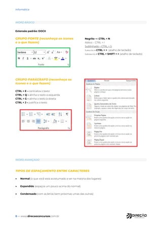 8 — www.direcaoconcursos.com.br
Informática
Extensão padrão: DOCX
GRUPO FONTE (reconheça os ícones
e o que fazem)
Negrito ¬– CTRL + N
Itálico – CTRL + I
Sublinhado – CTRL + S
Subscrito – CTRL + = (atalho de teclado)
Sobrescrito – CTRL + SHIFT + = (atalho de teclado)
WORD BÁSICO
WORD AVANÇADO
TIPOS DE ESPAÇAMENTO ENTRE CARACTERES
• Normal (o que você está acostumado a ver na maioria dos lugares)
• Expandido (espaços um pouco acima do normal)
• Condensado (com as letras bem próximas umas das outras)
GRUPO PARÁGRAFO (reconheça os
ícones e o que fazem)
CTRL + E – centraliza o texto
CTRL + Q – alinha o texto à esquerda
CTRL + G – alinha o texto à direita
CTRL + J – justifica o texto
 