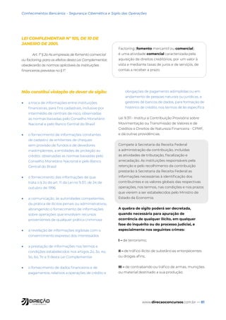 www.direcaoconcursos.com.br — 81
Conhecimentos Bancários - Segurança Cibernética e Sigilo das Operações
LEI COMPLEMENTAR Nº 105, DE 10 DE
JANEIRO DE 2001.
Art. 1º § 2o As empresas de fomento comercial
ou factoring, para os efeitos desta Lei Complementar,
obedecerão às normas aplicáveis às instituições
financeiras previstas no § 1º.
Factoring (fomento mercantil ou comercial)
é uma atividade comercial caracterizada pela
aquisição de direitos creditórios, por um valor à
vista e mediante taxas de juros e de serviços, de
contas a receber a prazo.
Não constitui violação do dever de sigilo:
• a troca de informações entre instituições
financeiras, para fins cadastrais, inclusive por
intermédio de centrais de risco, observadas
as normas baixadas pelo Conselho Monetário
Nacional e pelo Banco Central do Brasil
• o fornecimento de informações constantes
de cadastro de emitentes de cheques
sem provisão de fundos e de devedores
inadimplentes, a entidades de proteção ao
crédito, observadas as normas baixadas pelo
Conselho Monetário Nacional e pelo Banco
Central do Brasil
• o fornecimento das informações de que
trata o § 2o do art. 11 da Lei no 9.311, de 24 de
outubro de 1996
• a comunicação, às autoridades competentes,
da prática de ilícitos penais ou administrativos,
abrangendo o fornecimento de informações
sobre operações que envolvam recursos
provenientes de qualquer prática criminosa
• a revelação de informações sigilosas com o
consentimento expresso dos interessados
• a prestação de informações nos termos e
condições estabelecidos nos artigos 2o, 3o, 4o,
5o, 6o, 7o e 9 desta Lei Complementar
• o fornecimento de dados financeiros e de
pagamentos, relativos a operações de crédito e
obrigações de pagamento adimplidas ou em
andamento de pessoas naturais ou jurídicas, a
gestores de bancos de dados, para formação de
histórico de crédito, nos termos de lei específica
Lei 9.311 - Institui a Contribuição Provisória sobre
Movimentação ou Transmissão de Valores e de
Créditos e Direitos de Natureza Financeira - CPMF,
e dá outras providências.
Compete à Secretaria da Receita Federal
a administração da contribuição, incluídas
as atividades de tributação, fiscalização e
arrecadação. As instituições responsáveis pela
retenção e pelo recolhimento da contribuição
prestarão à Secretaria da Receita Federal as
informações necessárias à identificação dos
contribuintes e os valores globais das respectivas
operações, nos termos, nas condições e nos prazos
que vierem a ser estabelecidos pelo Ministro de
Estado da Economia.
A quebra de sigilo poderá ser decretada,
quando necessária para apuração de
ocorrência de qualquer ilícito, em qualquer
fase do inquérito ou do processo judicial, e
especialmente nos seguintes crimes:
I – de terrorismo;
II – de tráfico ilícito de substâncias entorpecentes
ou drogas afins;
III – de contrabando ou tráfico de armas, munições
ou material destinado a sua produção;
 