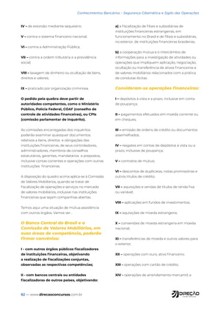 82 — www.direcaoconcursos.com.br
Conhecimentos Bancários - Segurança Cibernética e Sigilo das Operações
IV – de extorsão mediante sequestro;
V – contra o sistema financeiro nacional;
VI – contra a Administração Pública;
VII – contra a ordem tributária e a previdência
social;
VIII – lavagem de dinheiro ou ocultação de bens,
direitos e valores;
IX – praticado por organização criminosa.
O pedido pela quebra deve partir de
autoridades competentes, como o Ministério
Público, Polícia Federal, COAF (conselho de
controle de atividades financeiras), ou CPIs
(comissão parlamentar de inquérito).
As comissões encarregadas dos inquéritos
poderão examinar quaisquer documentos
relativos a bens, direitos e obrigações das
instituições financeiras, de seus controladores,
administradores, membros de conselhos
estatutários, gerentes, mandatários e prepostos,
inclusive contas correntes e operações com outras
instituições financeiras.
A disposição do quadro acima aplica-se à Comissão
de Valores Mobiliários, quando se tratar de
fiscalização de operações e serviços no mercado
de valores mobiliários, inclusive nas instituições
financeiras que sejam companhias abertas.
Temos aqui uma situação de mútua assistência
com outros órgãos. Vamos ver...
O Banco Central do Brasil e a
Comissão de Valores Mobiliários, em
suas áreas de competência, poderão
firmar convênios:
I - com outros órgãos públicos fiscalizadores
de instituições financeiras, objetivando
a realização de fiscalizações conjuntas,
observadas as respectivas competências;
II - com bancos centrais ou entidades
fiscalizadoras de outros países, objetivando:
a) a fiscalização de filiais e subsidiárias de
instituições financeiras estrangeiras, em
funcionamento no Brasil e de filiais e subsidiárias,
no exterior, de instituições financeiras brasileiras;
b) a cooperação mútua e o intercâmbio de
informações para a investigação de atividades ou
operações que impliquem aplicação, negociação,
ocultação ou transferência de ativos financeiros e
de valores mobiliários relacionados com a prática
de condutas ilícitas.
Consideram-se operações financeiras:
I – depósitos à vista e a prazo, inclusive em conta
de poupança;
II – pagamentos efetuados em moeda corrente ou
em cheques;
III – emissão de ordens de crédito ou documentos
assemelhados;
IV – resgates em contas de depósitos à vista ou a
prazo, inclusive de poupança;
V – contratos de mútuo;
VI – descontos de duplicatas, notas promissórias e
outros títulos de crédito;
VII – aquisições e vendas de títulos de renda fixa
ou variável;
VIII – aplicações em fundos de investimentos;
IX – aquisições de moeda estrangeira;
X – conversões de moeda estrangeira em moeda
nacional;
XI – transferências de moeda e outros valores para
o exterior;
XII – operações com ouro, ativo financeiro;
XIII - operações com cartão de crédito;
XIV - operações de arrendamento mercantil; e
 