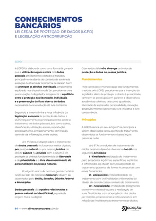 84 — www.direcaoconcursos.com.br
CONHECIMENTOS
BANCÁRIOS
LEI GERAL DE PROTEÇÃO DE DADOS (LGPD)
E LEGISLAÇÃO ANTICORRUPÇÃO
A LGPD foi elaborada como uma forma de garantir
que a utilização segura e ética dos dados
pessoais amplamente coletados e tratados,
principalmente diante do contexto de acelerada
evolução da chamada “economia de dados”. Além
de proteger os direitos individuais, amplamente
explorado nos dispositivos da Lei, percebe-se uma
preocupação do legislador em garantir o equilíbrio
entre a proteção das liberdades individuais
e a preservação do fluxo aberto de dados,
necessários para a evolução do livre comércio.
Seguindo a mesma linha e forte influência da
legislação europeia de proteção de dados, a
LGPD regulamenta os principais pontos sobre o
tratamento de dados pessoais, tais como coleta,
classificação, utilização, acesso, reprodução,
processamento, armazenamento, eliminação,
controle da informação, entre outros.
Art. 1º Esta Lei dispõe sobre o tratamento
de dados pessoais, inclusive nos meios digitais,
por pessoa natural ou por pessoa jurídica de
direito público ou privado, com o objetivo de
proteger os direitos fundamentais de liberdade
e de privacidade e o livre desenvolvimento da
personalidade da pessoa natural.
Parágrafo único. As normas gerais contidas
nesta Lei são de interesse nacional e devem ser
observadas pela União, Estados, Distrito Federal
e Municípios.
Dados pessoais são aqueles relacionados a
pessoa natural ou identificável, seja ele de
origem física ou digital.
O conteúdo da lei não abrange os direitos de
proteção a dados de pessoa jurídica.
Fundamentos
Pelo conteúdo e interpretação dos fundamentos
trazidos pela LGPD, percebe-se que a intenção do
legislador, além de proteger o direito à privacidade,
também se preocupou em garantir a observância
aos direitos coletivos, tais como igualdade,
liberdade de expressão, personalidade, inovação,
desenvolvimento econômico, livre iniciativa e livre
concorrência.
Princípios
A LGPD elenca em seu artigo 6º os princípios a
serem observados pelos agentes de tratamento,
observados os fundamentos e bases legais
previstas na lei.
Art. 6º As atividades de tratamento de
dados pessoais deverão observar a boa-fé e os
seguintes princípios:
I - finalidade: realização do tratamento
para propósitos legítimos, específicos, explícitos
e informados ao titular, sem possibilidade de
tratamento posterior de forma incompatível com
essas finalidades;
II - adequação: compatibilidade do
tratamento com as finalidades informadas ao
titular, de acordo com o contexto do tratamento;
III - necessidade: limitação do tratamento
ao mínimo necessário para a realização de
suas finalidades, com abrangência dos dados
pertinentes, proporcionais e não excessivos em
relação às finalidades do tratamento de dados;
LGPD
 