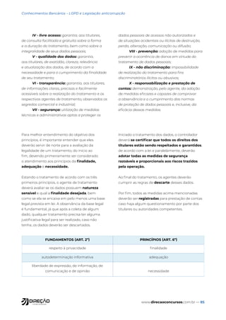 www.direcaoconcursos.com.br — 85
Conhecimentos Bancários - LGPD e Legislação anticorrupção
IV - livre acesso: garantia, aos titulares,
de consulta facilitada e gratuita sobre a forma
e a duração do tratamento, bem como sobre a
integralidade de seus dados pessoais;
V - qualidade dos dados: garantia,
aos titulares, de exatidão, clareza, relevância
e atualização dos dados, de acordo com a
necessidade e para o cumprimento da finalidade
de seu tratamento;
VI - transparência: garantia, aos titulares,
de informações claras, precisas e facilmente
acessíveis sobre a realização do tratamento e os
respectivos agentes de tratamento, observados os
segredos comercial e industrial;
VII - segurança: utilização de medidas
técnicas e administrativas aptas a proteger os
dados pessoais de acessos não autorizados e
de situações acidentais ou ilícitas de destruição,
perda, alteração, comunicação ou difusão;
VIII - prevenção: adoção de medidas para
prevenir a ocorrência de danos em virtude do
tratamento de dados pessoais;
IX - não discriminação: impossibilidade
de realização do tratamento para fins
discriminatórios ilícitos ou abusivos;
X - responsabilização e prestação de
contas: demonstração, pelo agente, da adoção
de medidas eficazes e capazes de comprovar
a observância e o cumprimento das normas
de proteção de dados pessoais e, inclusive, da
eficácia dessas medidas.
Para melhor entendimento do objetivo dos
princípios, é importante entender que eles
deverão servir de norte para a avaliação da
legalidade de um tratamento, do início ao
fim, devendo primeiramente ser considerado
o atendimento aos princípios da finalidade,
adequação e necessidade.
Estando o tratamento de acordo com os três
primeiros princípios, o agente de tratamento
deverá avaliar se os dados possuem natureza
sensível e qual a finalidade desejada, bem
como se ela se encaixa em pelo menos uma base
legal prevista em lei. A observância da base legal
é fundamental, já que após a coleta de algum
dado, qualquer tratamento precisa ter alguma
justificativa legal para ser realizado, caso não
tenha, os dados deverão ser descartados.
Iniciado o tratamento dos dados, o controlador
deverá se certificar que todos os direitos dos
titulares estão sendo respeitados e garantidos,
de acordo com a lei e paralelamente, deverão
adotar todas as medidas de segurança
razoáveis e proporcionais aos riscos trazidos
pela operação.
Ao final do tratamento, os agentes deverão
cumprir as regras de descarte desses dados.
Por fim, todos as medidas acima mencionadas
deverão ser registradas para prestação de contas
caso haja algum questionamento por parte dos
titulares ou autoridades competentes.
FUNDAMENTOS (ART. 2º) PRINCÍPIOS (ART. 6º)
respeito à privacidade finalidade
autodeterminação informativa adequação
liberdade de expressão, de informação, de
comunicação e de opinião necessidade
 