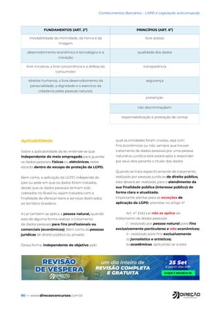 86 — www.direcaoconcursos.com.br
prevenção
não discriminaçãom
responsabilização e prestação de contas
Conhecimentos Bancários - LGPD e Legislação anticorrupção
Aplicabilidade
Sobre a aplicabilidade da lei, entende-se que
independente do meio empregado para guardar
os dados pessoais, físicos ou eletrônicos, estes
estarão dentro do escopo de proteção da LGPD.
Bem como, a aplicação da LGPD independe do
país ou sede em que os dados forem tratados,
desde que os dados pessoais tenham sido
coletados no Brasil ou sejam tratados com a
finalidade de oferecer bens e serviços destinados
ao território brasileiro.
A Lei também se aplica a pessoa natural, quando
esta de alguma forma realizar o tratamento
de dados pessoais para fins profissionais ou
comerciais (econômicos). Bem como às pessoas
jurídicas de direito público ou privado.
Dessa forma, independente do objetivo pelo
qual as entidades foram criadas, seja com
fins econômicos ou não, sempre que houver
tratamento de dados pessoais por uma pessoa
natural ou jurídica esta estará apta a responder
por seus atos perante o titular dos dados.
Quando se trata especificamente de tratamento
realizado por pessoas jurídicas de direito público,
este deverá ser realizado para o atendimento da
sua finalidade pública (interesse público) de
forma clara e atualizada.
Importante atentar para as exceções de
aplicação da LGPD, previstas no artigo 4º.
Art. 4º. Esta Lei não se aplica ao
tratamento de dados pessoais:
I - realizado por pessoa natural para fins
exclusivamente particulares e não econômicos;
II - realizado para fins exclusivamente:
a) jornalístico e artísticos;
b) acadêmicos, aplicando-se a esta
FUNDAMENTOS (ART. 2º) PRINCÍPIOS (ART. 6º)
inviolabilidade da intimidade, da honra e da
imagem
livre acesso
desenvolvimento econômico e tecnológico e a
inovação
qualidade dos dados
livre iniciativa, a livre concorrência e a defesa do
consumidor
transparência
direitos humanos, o livre desenvolvimento da
personalidade, a dignidade e o exercício da
cidadania pelas pessoas naturais.
segurança
 
